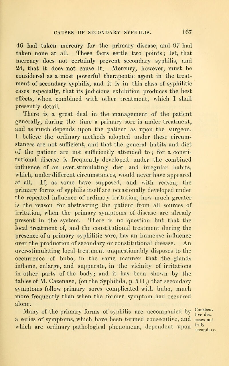 46 had taken mercury for the primary disease, and 97 had taken none at all. These facts settle two points; 1 st, that mercury does not certainly prevent secondary syphilis, and 2d, that it does not cause it. Mercury, however, must be considered as a most powerful therapeutic agent in the treat- meut of secondary syphilis, and it is in this class of syphilitic cases especially, that its judicious exhibition produces the best effects, when combined with other treatment, which I shall presently detail. There is a great deal in the management of the patient generally, during the time a primary sore is under treatment, and as much depends upon the patient as upon the surgeon. I believe the ordinary methods adopted under these circum- stances are not sufficient, and that the general habits and diet of the patient are not sufficiently attended to; for a consti- tutional disease is frequently developed under the combined influence of an over-stimulating diet and irregular habits, which, under different circumstances, would never have appeared at all. If, as some have supposed, and with reason, the primary forms of syphilis itself are occasionally developed under the repeated influence of ordinary irritation, how much greater is the reason for abstracting the patient from all sources of irritation, when the primary symptoms of disease are already present in the system. There is no question but that the local treatment of, and the constitutional treatment during the presence of a primary syphilitic sore, has an immense influence over the production of secondary or constitutional disease. An over-stimulating local treatment unquestionably disposes to the occurrence of bubo, in the same manner that the glands inflame, enlarge, and suppurate, in the vicinity of irritations in other parts of the body; and it has been shown by .the tables of M. Cazenave, (on the Syphilida, p. 511,) that secondary symptoms follow primary sores complicated with bubo, much more frequently than when the former symptom had occurred alone. Many of the primary forms of syphilis are accompanied by Consecu- a series of symptoms, which have been termed consecutive, and eases not which are ordinary pathological phenomena, dependent upon truly . (.