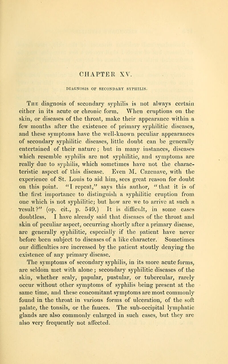 CHAPTER XV DIAGNOSIS OF SECONDARY SYPHILIS. The diagnosis of secondary syphilis is not always certain either in its acute or chronic form. When eruptions on the skin, or diseases of the throat, make their appearance within a few months after the existence of primary syphilitic diseases, and these symptoms have the well-known peculiar appearances of secondary syphilitic diseases, little doubt can be generally entertained of their nature; but in many instances, diseases which resemble syphilis are not syphilitic, and symptoms are really due to syphilis, which sometimes have not the charac- teristic aspect of this disease. Even M. Cazenave, with the experience of St. Louis to aid him, sees great reason for doubt on this point. I repeat, says this author, that it is of the first importance to distinguish a syphilitic eruption from one which is not syphilitic; but how are we to arrive at such a •result? (op. cit., p. 549.) It is difficult, in some cases doubtless. I have already said that diseases of the throat and skin of peculiar aspect, occurring shortly after a primary disease, are generally syphilitic, especially if the patient have never before been subject to diseases of a like character. Sometimes our difficulties are increased by the patient stoutly denying the existence of any primary disease. The symptoms of secondary syphilis, in its more acute forms, are seldom met with alone; secondary syphilitic diseases of the skin, whether scaly, papular, pustular, or tubercular, rarely occur without other symptoms of syphilis being present at the same time, and these concomitant symptoms are most commonly found in the throat in various forms of ulceration, of the soft palate, the tonsils, or the fauces. The sub-occipital lymphatic glands are also commonly enlarged in such cases, but they are also very frequently not affected,