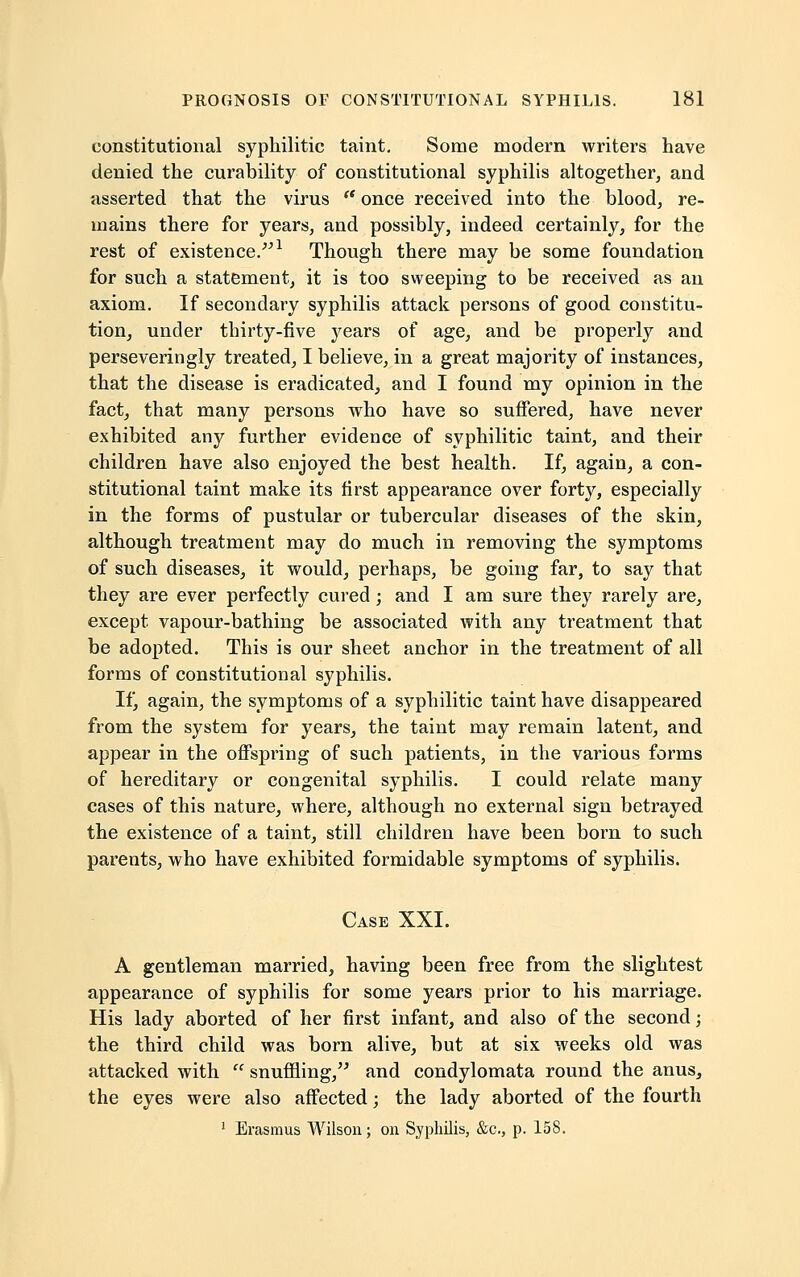 constitutional syphilitic taint. Some modern writers have denied the curability of constitutional syphilis altogether, and asserted that the virus  once received into the blood, re- mains there for years, and possibly, indeed certainly, for the rest of existence.1 Though there may be some foundation for such a statement, it is too sweeping to be received as an axiom. If secondary syphilis attack persons of good constitu- tion, under thirty-five years of age, and be properly and perseveringly treated, I believe, in a great majority of instances, that the disease is eradicated, and I found my opinion in the fact, that many persons who have so suffered, have never exhibited any further evidence of syphilitic taint, and their children have also enjoyed the best health. If, again, a con- stitutional taint make its first appearance over forty, especially in the forms of pustular or tubercular diseases of the skin, although treatment may do much in removing the symptoms of such diseases, it would, perhaps, be going far, to say that they are ever perfectly cured ; and I am sure they rarely are, except vapour-bathing be associated with any treatment that be adopted. This is our sheet anchor in the treatment of all forms of constitutional syphilis. If, again, the symptoms of a syphilitic taint have disappeared from the system for years, the taint may remain latent, and appear in the offspring of such patients, in the various forms of hereditary or congenital syphilis. I could relate many cases of this nature, where, although no external sign betrayed the existence of a taint, still children have been born to such parents, who have exhibited formidable symptoms of syphilis. Case XXI. A gentleman married, having been free from the slightest appearance of syphilis for some years prior to his marriage. His lady aborted of her first infant, and also of the second; the third child was born alive, but at six weeks old was attacked with  snuffling, and condylomata round the anus, the eyes were also affected; the lady aborted of the fourth 1 Erasmus Wilson; on Syphilis, &c, p. 158.