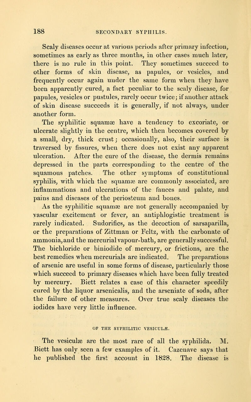 Scaly diseases occur at various periods after primary infection, sometimes as early as three months, in other cases much later, there is no rule in this point. They sometimes succeed to other forms of skin disease, as papules, or vesicles, and frequently occur again under the same form when they have been apparently cured, a fact peculiar to the scaly disease, for papules, vesicles or pustules, rarely occur twice; if another attack of skin disease succeeds it is generally, if not always, under another form. The syphilitic squamae have a tendency to excoriate, or ulcerate slightly in the centre, which then becomes covered by a small, dry, thick crust; occasionally, also, their surface is traversed by fissures, when there does not exist any apparent ulceration. After the cure of the disease, the dermis remains depressed in the parts corresponding to the centre of the squamous patches. The other symptoms of constitutional syphilis, with which the squamae are commonly associated, are inflammations and ulcerations of the fauces and palate, and pains and diseases of the periosteum and bones. As the syphilitic squamae are not generally accompanied by vascular excitement or fever, an antiphlogistic treatment is rarely indicated. Sudorifics, as the decoction of sarsaparilla, or the preparations of Zittman or Feltz, with the carbonate of ammonia, and the mercurial vapour-bath, are generally successful. The bichloride or biniodide of mercury, or frictions, are the best remedies when mercurials are indicated. The preparations of arsenic are useful in some forms of disease, particularly those which succeed to primary diseases which have been fully treated by mercury. Biett relates a case of this character speedily cured by the liquor arsenicalis, and the arseniate of soda, after the failure of other measures. Over true scaly diseases the iodides have very little influence. OF THE SYPHILITIC VESICULjE. The vesiculae are the most rare of all the syphilida. M. Biett has only seen a few examples of it. Cazenave says that he published the first account in 1828. The disease is