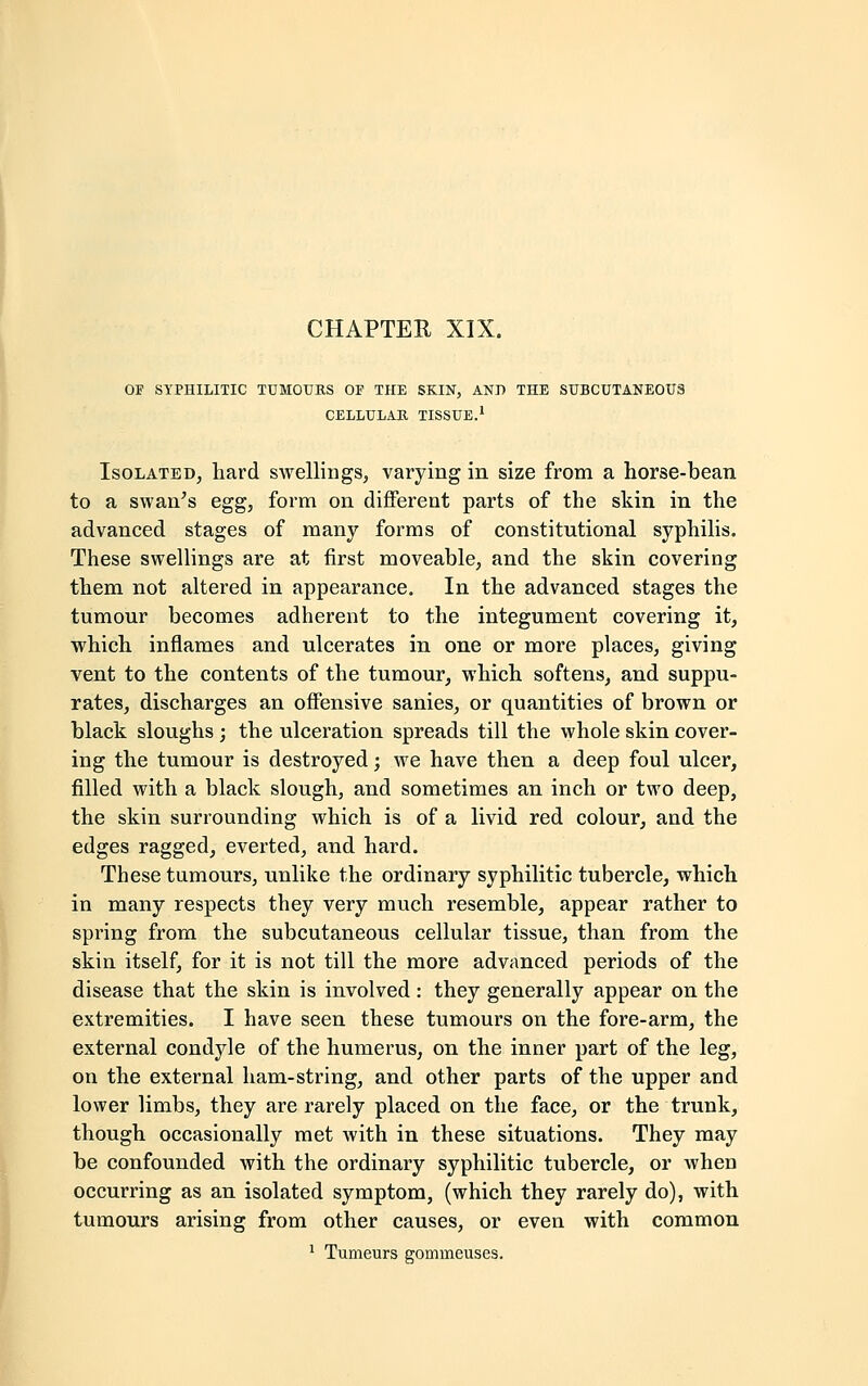 OF SYPHILITIC TUMOURS Or THE SKIN, AND THE SUBCUTANEOUS CELLULAR TISSUE.1 Isolated, hard swellings, varying in size from a horse-bean to a swan's egg, form on different parts of the skin in the advanced stages of many forms of constitutional syphilis. These swellings are at first moveable, and the skin covering them not altered in appearance. In the advanced stages the tumour becomes adherent to the integument covering it, which inflames and ulcerates in one or more places, giving vent to the contents of the tumour, which softens, and suppu- rates, discharges an offensive sanies, or quantities of brown or black sloughs ; the ulceration spreads till the whole skin cover- ing the tumour is destroyed; we have then a deep foul ulcer, filled with a black slough, and sometimes an inch or two deep, the skin surrounding which is of a livid red colour, and the edges ragged, everted, and hard. These tumours, unlike the ordinary syphilitic tubercle, which in many respects they very much resemble, appear rather to spring from the subcutaneous cellular tissue, than from the skin itself, for it is not till the more advanced periods of the disease that the skin is involved : they generally appear on the extremities. I have seen these tumours on the fore-arm, the external condyle of the humerus, on the inner part of the leg, on the external ham-string, and other parts of the upper and lower limbs, they are rarely placed on the face, or the trunk, though occasionally met with in these situations. They may be confounded with the ordinary syphilitic tubercle, or when occurring as an isolated symptom, (which they rarely do), with tumours arising from other causes, or even with common
