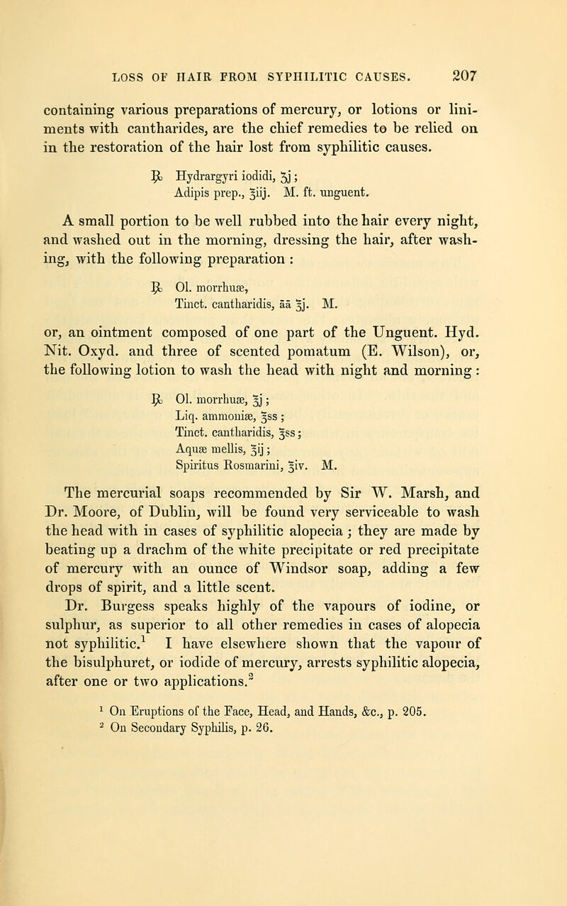 containing various preparations of mercury, or lotions or lini- ments with cantharides, are the chief remedies to be relied on in the restoration of the hair lost from syphilitic causes. 9> Hydrargyri iodidi, 5j; Adipis prep., §iij. M. ft. unguent. A small portion to be well rubbed into the hair every night, and washed out in the morning, dressing the hair, after wash- ing, with the following preparation : 9> 01. morrhuse, Tinct. cantharidis, aa. 5J. M. or, an ointment composed of one part of the Unguent. Hyd. Nit. Oxyd. and three of scented pomatum (E. Wilson), or, the following lotion to wash the head with night and morning: 1£> 01. morrhuse, %j; Liq. ammoniae, 3SS; Tinct. eantliaridis, §ss; Aquee mellis, 313; Spiritus Rosmarini, ^iv. M. The mercurial soaps recommended by Sir W. Marsh, and Dr. Moore, of Dublin, will be found very serviceable to wash the head with in cases of syphilitic alopecia ; they are made by beating up a drachm of the white precipitate or red precipitate of mercury with an ounce of Windsor soap, adding a few drops of spirit, and a little scent. Dr. Burgess speaks highly of the vapours of iodine, or sulphur, as superior to all other remedies in cases of alopecia not syphilitic.1 I have elsewhere shown that the vapour of the bisulphuret, or iodide of mercury, arrests syphilitic alopecia, after one or two applications.3 1 On Eruptions of the Face, Head, and Hands, &c, p. 205. 2 On Secondary Syphilis, p. 26.