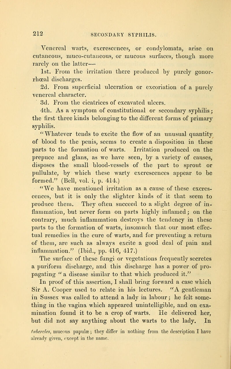 Venereal warts, excrescences, or condylomata, arise on cutaneous, muco-cutaneous, or mucous surfaces, though more rarely on the latter— 1st. From the irritation there produced by purely gonor- rheal discharges. 2d. From superficial ulceration or excoriation of a purely venereal character. 3d. From the cicatrices of excavated ulcers. 4th. As a symptom of constitutional or secondary syphilis; the first three kinds belonging to the different forms of primary syphilis. Whatever tends to excite the flow of an unusual quantity of blood to the penis, seems to create a disposition in these parts to the formation of warts. Irritation produced on the prepuce and glans, as we have seen, by a variety of causes, disposes the small blood-vessels of the part to sprout or pullulate, by which these warty excrescences appear to be formed. (Bell, vol. i, p. 414.) We have mentioned irritation as a cause of these excres- cences, but it is only the slighter kinds of it that seem to produce them. They often succeed to a slight degree of in- flammation, but never form on parts highly inflamed; on the contrary, much inflammation destroys the tendency in these parts to the formation of warts, insomuch that our most effec- tual remedies in the cure of warts, and for preventing a return of them, are such as always excite a good deal of pain and inflammation. (Ibid., pp. 416, 417.) The surface of these fungi or vegetations frequently secretes a puriform discharge, and this discharge has a power of pro- pagating  a disease similar to that which produced it. In proof of this assertion, I shall bring forward a case which Sir A. Cooper used to relate in his lectures. A gentleman in Sussex was called to attend a lady in labour; he felt some- thing in the vagina which appeared unintelligible, and on exa- mination found it to be a crop of warts. He delivered her, but did not say anything about the warts to the lady. In tubercles, mucous papulse; they differ in nothing from the description I have already given, except in the name.