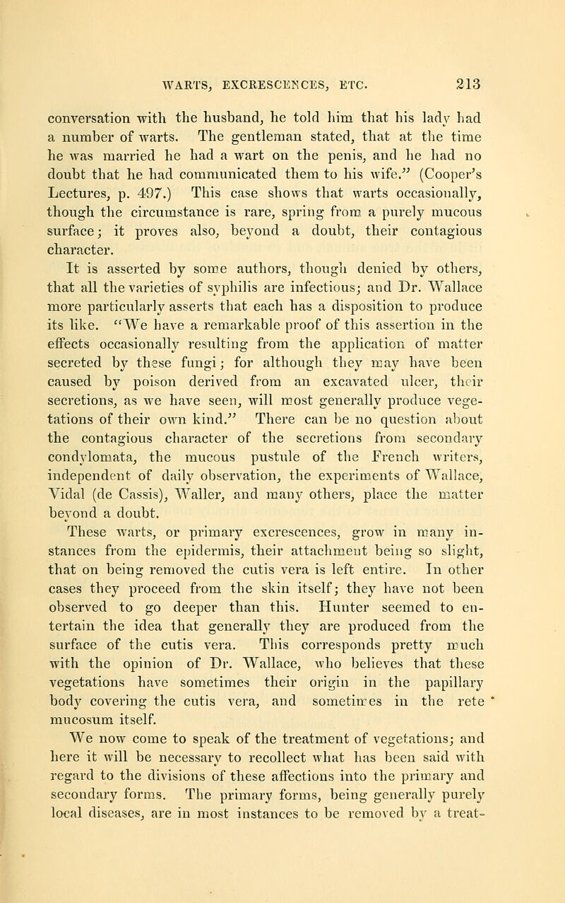 conversation with the husband, he told him that his lady had a number of warts. The gentleman stated, that at the time he was married he had a wart on the penis, and he had no doubt that he had communicated them to his wife. (Cooper's Lectures, p. 497.) This case shows that warts occasionally, though the circumstance is rare, spring from a purely mucous surface; it proves also, beyond a doubt, their contagious character. It is asserted by some authors, though denied by others, that all the varieties of syphilis are infectious; and Dr. Wallace more particularly asserts that each has a disposition to produce its like. We have a remarkable proof of this assertion in the effects occasionally resulting from the application of matter secreted by these fungi; for although they may have been caused by poison derived from an excavated ulcer, their secretions, as we have seen, will most generally produce vege- tations of their own kind. There can be no question about the contagious character of the secretions from secondary condylomata, the mucous pustule of the French writers, independent of daily observation, the experiments of Wallace, Vidal (de Cassis), Waller, and many others, place the matter beyond a doubt. These warts, or primary excrescences, grow in many in- stances from the epidermis, their attachment being so slight, that on being removed the cutis vera is left entire. In other cases they proceed from the skin itself; they have not been observed to go deeper than this. Hunter seemed to en- tertain the idea that generally they are produced from the surface of the cutis vera. This corresponds pretty much with the opinion of Dr. Wallace, who believes that these vegetations have sometimes their origin in the papillary body covei'ing the cutis vera, and sometimes in the rete mucosum itself. We now come to speak of the treatment of vegetations; and here it will be necessary to recollect what has been said with regard to the divisions of these affections into the primary and secondary forms. The primary forms, being generally purely local diseases, are in most instances to be removed by a treat-