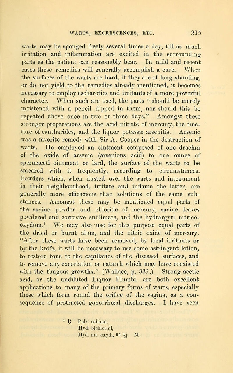 warts may be sponged freely several times a day, till as much irritation and inflammation are excited in the surrounding: parts as the patient can reasonably bear. In mild and recent cases these remedies will generally accomplish a cure. When the surfaces of the warts are hard, if they are of long standing, or do not yield to the remedies already mentioned, it becomes necessary to employ escharotics and irritants of a more powerful character. When such are used, the parts  should be merely moistened with a pencil dipped in them, nor should this be repeated above once in two or three days. Amongst these stronger preparations are the acid nitrate of mercury, the tinc- ture of cantharides, and the liquor potassse arsenitis. Arsenic was a favorite remedy with Sir A. Cooper in the destruction of warts. He employed an ointment composed of one drachm of the oxide of arsenic (arsenious acid) to one ounce of spermaceti ointment or lard, the surface of the warts to be smeared with it frequently, according to circumstances. Powders which, when dusted over the warts and integument in their neighbourhood, irritate and inflame the latter, are generally more efficacious than solutions of the same sub- stances. Amongst these may be mentioned equal parts of the savine powder and chloride of mercury, savine leaves powdered and corrosive sublimate, and the hydrargyri nitrico- oxydum.1 We may also use for this purpose equal parts of the dried or burnt alum, and the nitric oxide of mercury. After these warts have been removed, by local irritants or by the knife, it will be necessary to use some astringent lotion, to restore tone to the capillaries of the diseased surfaces, and to remove any excoriation or catarrh which may have coexisted with the fungous growths. (Wallace, p. 337.) Strong acetic acid, or the undiluted Liquor Plumbi, are both excellent applications to many of the primary forms of warts, especially those which form round the orifice of the vagina, as a con- sequence of protracted gonorrhceal discharges. I have seen 1 5t Pulv. sabinee, Hyd. bichloridi, Hyd. nit. oxydi, aa jj. M.