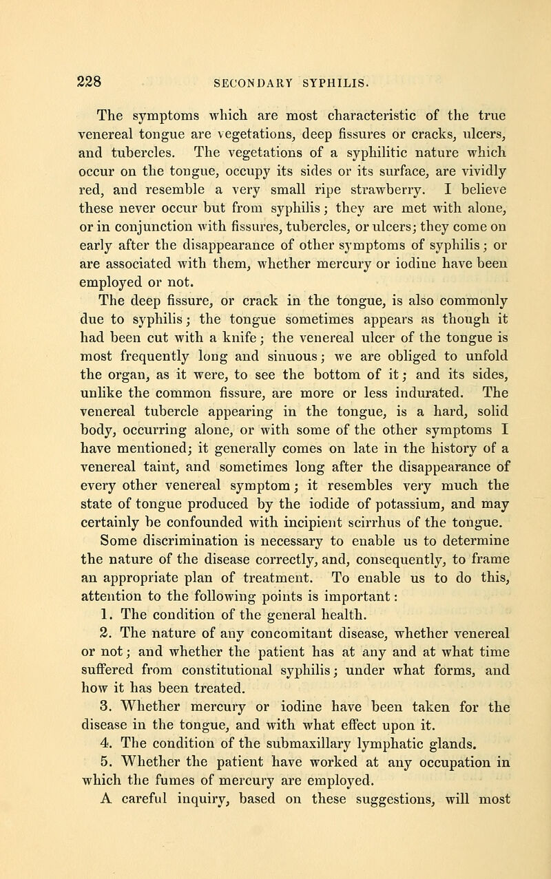 The symptoms which are most characteristic of the true venereal tongue are vegetations, deep fissures or cracks, ulcers, and tubercles. The vegetations of a syphilitic nature which occur on the tongue, occupy its sides or its surface, are vividly red, and resemble a very small ripe strawberry. I believe these never occur but from syphilis; they are met with alone, or in conjunction with fissures, tubercles, or ulcers; they come on early after the disappearance of other symptoms of syphilis; or are associated with them, whether mercury or iodine have been employed or not. The deep fissure, or crack in the tongue, is also commonly due to syphilis; the tongue sometimes appears as though it had been cut with a knife; the venereal ulcer of the tongue is most frequently long and sinuous; we are obliged to unfold the organ, as it were, to see the bottom of it; and its sides, unlike the common fissure, are more or less indurated. The venereal tubercle appearing in the tongue, is a hard, solid body, occurring alone, or with some of the other symptoms I have mentioned; it generally comes on late in the history of a venereal taint, and sometimes long after the disappearance of every other venereal symptom; it resembles very much the state of tongue produced by the iodide of potassium, and may certainly be confounded with incipient scirrhus of the tongue. Some discrimination is necessary to enable us to determine the nature of the disease correctly, and, consequently, to frame an appropriate plan of treatment. To enable us to do this, attention to the following points is important: 1. The condition of the general health. 2. The nature of any concomitant disease, whether venereal or not; and whether the patient has at any and at what time suffered from constitutional syphilis; under what forms, and how it has been treated. 3. Whether mercury or iodine have been taken for the disease in the tongue, and with what effect upon it. 4. The condition of the submaxillary lymphatic glands. 5. Whether the patient have worked at any occupation in which the fumes of mercury are employed. A careful inquiry, based on these suggestions, will most