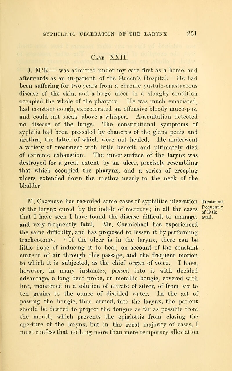 Case XXII. J. M'K— was admitted under my care first as a home, and afterwards as an in-patient, of the Queen's Hospital. He had been suffering for two years from a chronic pustulo-crustaceous disease of the skin, and a large ulcer in a sloughy condition occupied the whole of the pharynx. He was much emaciated, had constant cough, expectorated an offensive bloody muco-pus, and could not speak above a whisper. Auscultation detected no disease of the lungs. The constitutional symptoms of syphilis had been preceded by chancres of the glans penis and urethra, the latter of which were not healed. He underwent a variety of treatment with little benefit, and ultimately died of extreme exhaustion. The inner surface of the larynx was destroyed for a great extent by an ulcer, precisely resembling that which occupied the pharynx, and a series of creeping ulcers extended down the urethra nearly to the neck of the bladder. M. Cazenave has recorded some cases of syphilitic ulceration Treatment of the larynx cured by the iodide of mercury; in all the cases f^litti that I have seen I have found the disease difficult to manage, avail, and very frequently fatal. Mr. Carmichael has experienced the same difficulty, and has proposed to lessen it by performing tracheotomy. ■ If the ulcer is in the larynx, there can be little hope of inducing it to heal, on account of the constant current of air through this passage, and the frequent motion to which it is subjected, as the chief organ of voice. I have, however, in many instances, passed into it with decided advantage, a long bent probe, or metallic bougie, covered with lint, moistened in a solution of nitrate of silver, of from six to ten grains to the ounce of distilled water. In the act of passing the bougie, thus armed, into the larynx, the patient should be desired to project the tongue as far as possible from the mouth, which prevents the epiglottis from closing the aperture of the larynx, but in the great majority of cases, I must confess that nothing more than mere temporary alleviation