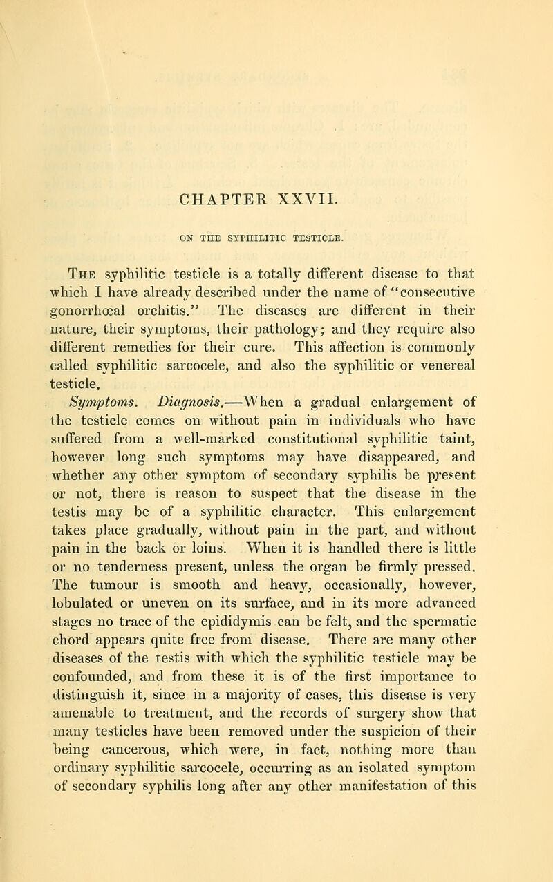 ON THE SYPHILITIC TESTICLE. The syphilitic testicle is a totally different disease to that which I have already described under the name of consecutive gonorrhoeal orchitis. The diseases are different in their nature,, their symptoms, their pathology; and they require also different remedies for their cure. This affection is commonly called syphilitic sarcocele, and also the syphilitic or venereal testicle. Symptoms. Diagnosis.—When a gradual enlargement of the testicle comes on without pain in individuals who have suffered from a well-marked constitutional syphilitic taint, however long such symptoms may have disappeared, and whether any other symptom of secondary syphilis be present or not, there is reason to suspect that the disease in the testis may be of a syphilitic character. This enlargement takes place gradually, without pain in the part, and without pain in the back or loins. When it is handled there is little or no tenderness present, unless the organ be firmly pressed. The tumour is smooth and heavy, occasionally, however, lobulated or uneven on its surface, and in its more advanced stages no trace of the epididymis can be felt, and the spermatic chord appears quite free from disease. There are many other diseases of the testis with which the syphilitic testicle may be confounded, and from these it is of the first importance to distinguish it, since in a majority of cases, this disease is very amenable to treatment, and the records of surgery show that many testicles have been removed under the suspicion of their being cancerous, which were, in fact, nothing more than ordinary syphilitic sarcocele, occurring as an isolated symptom of secondary syphilis long after any other manifestation of this