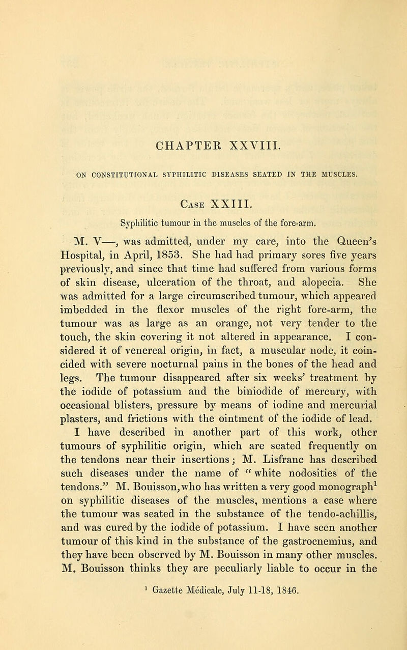 ON CONSTITUTIONAL SYPHILITIC DISEASES SEATED IN THE MUSCLES. Case XXIII. Syphilitic tumour iu the muscles of the fore-arm. M. V—, was admitted, under my care, into the Queen's Hospital, in April, 1853. She had had primary sores five years previously, and since that time had suffered from various forms of skin disease, ulceration of the throat, and alopecia. She was admitted for a large circumscribed tumour, which appeared imbedded in the flexor muscles of the right fore-arm, the tumour was as large as an orange, not very tender to the touch, the skin covering it not altered in appearance. I con- sidered it of venereal origin, in fact, a muscular node, it coin- cided with severe nocturnal pains in the bones of the head and legs. The tumour disappeared after six weeks' treatment by the iodide of potassium and the biniodide of mercury, with occasional blisters, pressure by means of iodine and mercurial plasters, and frictions with the ointment of the iodide of lead. I have described in another part of this work, other tumours of syphilitic origin, which are seated frequently on the tendons near their insertions; M. Lisfranc has described such diseases under the name of  white nodosities of the tendons. M. Bouisson, who has written a very good monograph1 on syphilitic diseases of the muscles, mentions a case where the tumour was seated in the substance of the tendo-achillis, and was cured by the iodide of potassium. I have seen another tumour of this kind in the substance of the gastrocnemius, and they have been observed by M. Bouisson in many other muscles. M. Bouisson thinks they are peculiarly liable to occur in the