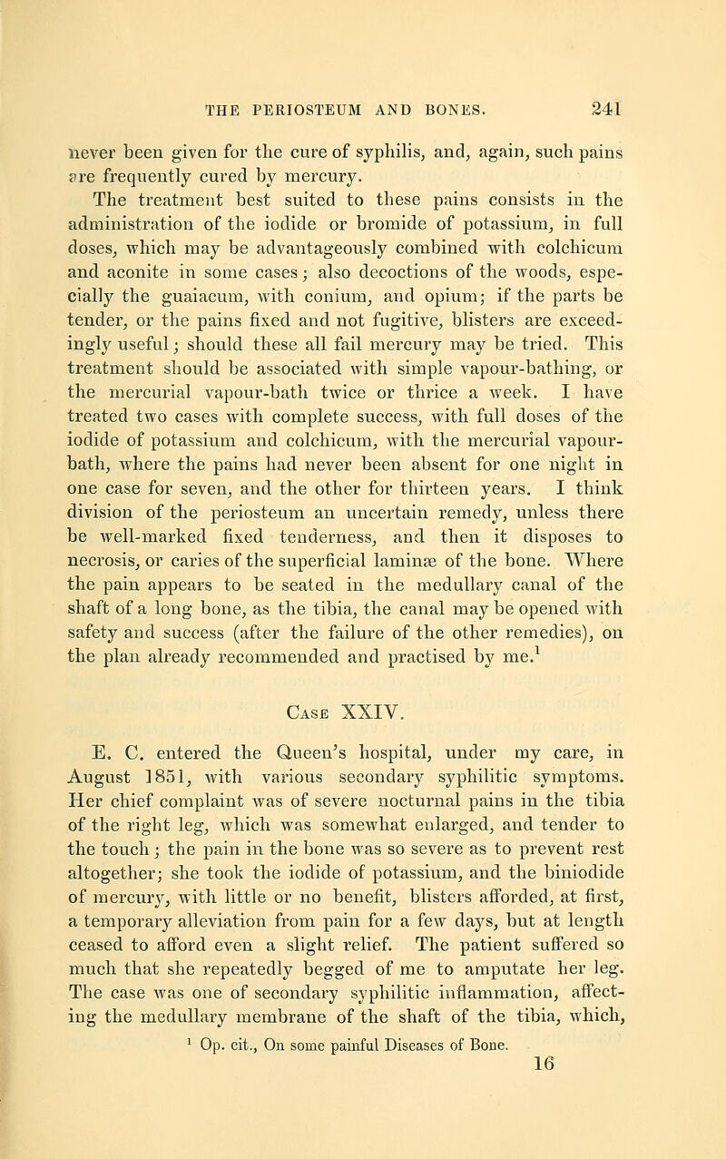 never been given for the cure of syphilis, and, again, such pains jire frequently cured by mercury. The treatment best suited to these pains consists in the administration of the iodide or bromide of potassium, in full doses, which may be advantageously combined with colchicum and aconite in some cases; also decoctions of the woods, espe- cially the guaiacum, with conium, and opium; if the parts be tender, or the pains fixed and not fugitive, blisters are exceed- ingly useful; should these all fail mercury may be tried. This treatment should be associated with simple vapour-bathing, or the mercurial vapour-bath twice or thrice a week. I have treated two cases with complete success, with full doses of the iodide of potassium and colchicum, with the mercurial vapour- bath, where the pains had never been absent for one night in one case for seven, and the other for thirteen years. I think division of the periosteum an uncertain remedy, unless there be well-marked fixed tenderness, and then it disposes to necrosis, or caries of the superficial lamina? of the bone. Where the pain appears to be seated in the medullary canal of the shaft of a long bone, as the tibia, the canal may be opened with safety and success (after the failure of the other remedies), on the plan already recommended and practised by me.1 Case XXIV. E. C. entered the Queen's hospital, under my care, in August 1851, with various secondary syphilitic symptoms. Her chief complaint was of severe nocturnal pains in the tibia of the right leg, which was somewhat enlarged, and tender to the touch; the pain in the bone was so severe as to prevent rest altogether; she took the iodide of potassium, and the biniodide of mercury, with little or no benefit, blisters afforded, at first, a temporary alleviation from pain for a few days, but at length ceased to afford even a slight relief. The patient suffered so much that she repeatedly begged of me to amputate her leg. The case was one of secondary syphilitic inflammation, affect- ing the medullaiy membrane of the shaft of the tibia, which, 1 Op. cit., On some painful Diseases of Bone. 16