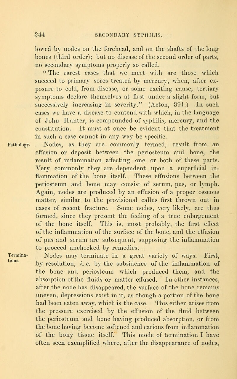 Pathology. Termina- tions. lowed by nodes on the forehead, and on the shafts of the long bones (third order); but no disease of the second order of parts, no secondary symptoms properly so called.  The rarest cases that we meet with are those which succeed to primary sores treated by mercury, when, after ex- posure to cold, from disease, or some exciting cause, tertiary symptoms declare themselves at first under a slight form, but successively increasing in severity. (Acton, 391.) In such cases we have a disease to contend with which, in the language of John Hunter, is compounded of syphilis, mercury, and the constitution. It must at once be evident that the treatment in such a case cannot in any way be specific. Nodes, as they are commonly termed, result from an effusion or deposit between the periosteum and bone, the result of inflammation affecting one or both of these parts. Very commonly they are dependent upon a superficial in- flammation of the bone itself. These effusions between the periosteum and bone may consist of serum, pus, or lymph. Again, nodes are produced by an effusion of a proper osseous matter, similar to the provisional callus first thrown out in cases of recent fracture. Some nodes, very likely, are thus formed, since they present the feeling of a true enlargement of the bone itself. This is, most probably, the first effect of the inflammation of the surface of the bone, and the effusion of pus and serum are subsequent, supposing the inflammation to proceed unchecked by remedies. Nodes may terminate in a great variety of ways. First, by resolution, i. e. by the subsidence of the inflammation of the bone and periosteum which produced them, and the absorption of the fluids or matter effused. In other instances, after the node has disappeared, the surface of the bone remains uneven, depressions exist in it, as though a portion of the bone had been eaten away, which is the case. This either arises from the pressure exercised by the effusion of the fluid between the periosteum and bone having produced absorption, or from the bone having become softened and carious from inflammation of the bony tissue itself. This mode of termination I have often seen exemplified where, after the disappearance of nodes,