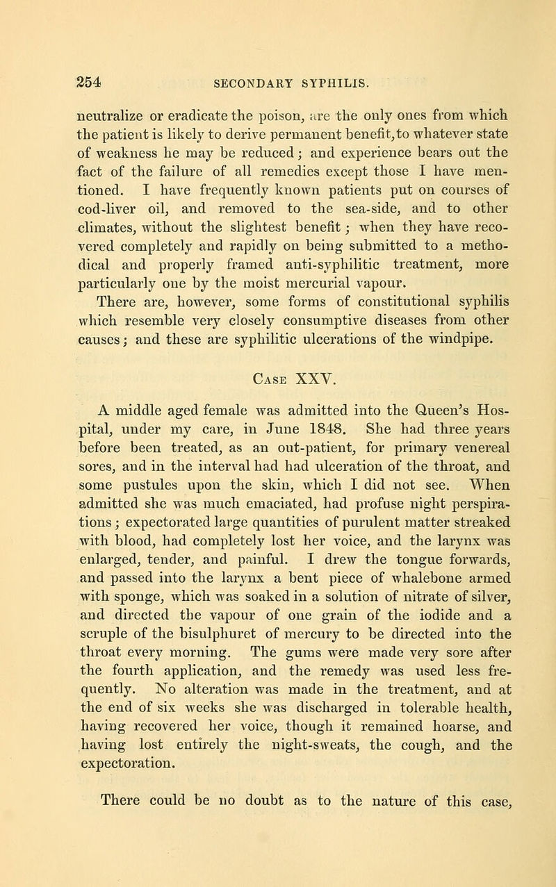 neutralize or eradicate the poison, <ire the only ones from which the patient is likely to derive permanent benefit,to whatever state of weakness he may be reduced; and experience bears out the fact of the failure of all remedies except those I have men- tioned. I have frequently known patients put on courses of cod-liver oil, and removed to the sea-side, and to other climates, without the slightest benefit; when they have reco- vered completely and rapidly on being submitted to a metho- dical and properly framed anti-syphilitic treatment, more particularly one by the moist mercurial vapour. There are, however, some forms of constitutional syphilis which resemble very closely consumptive diseases from other causes; and these are syphilitic ulcerations of the windpipe. Case XXV. A middle aged female was admitted into the Queen's Hos- pital, under my care, in June 1848. She had three years before been treated, as an out-patient, for primary venereal sores, and in the interval had had ulceration of the throat, and some pustules upon the skin, which I did not see. When admitted she was much emaciated, had profuse night perspira- tions ; expectorated large quantities of purulent matter streaked with blood, had completely lost her voice, and the larynx was enlarged, tender, and painful. I drew the tongue forwards, and passed into the larynx a bent piece of whalebone armed with sponge, which was soaked in a solution of nitrate of silver, and directed the vapour of one grain of the iodide and a scruple of the bisulphuret of mercury to be directed into the throat every morning. The gums were made very sore after the fourth application, and the remedy was used less fre- quently. No alteration was made in the treatment, and at the end of six weeks she was discharged in tolerable health, having recovered her voice, though it remained hoarse, and having lost entirely the night-sweats, the cough, and the expectoration. There could be no doubt as to the nature of this case,