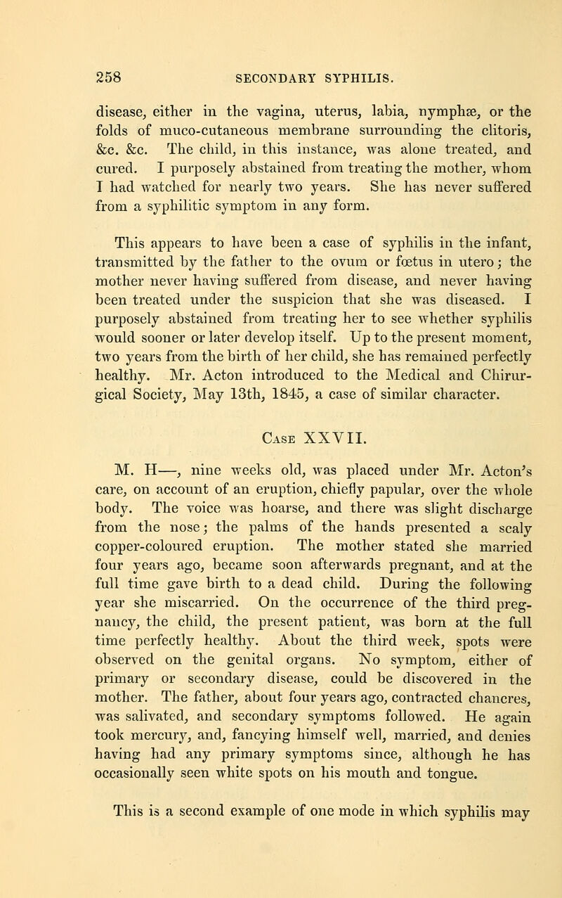 disease, either in the vagina, uterus, labia, nymphse, or the folds of muco-cutaneous membrane surrounding the clitoris, &c. &c. The child, in this instance, was alone treated, and cured. I purposely abstained from treating the mother, whom T had watched for nearly two years. She has never suffered from a syphilitic symptom in any form. This appears to have been a case of syphilis in the infant, transmitted by the father to the ovum or foetus in utero; the mother never having suffered from disease, and never having been treated under the suspicion that she was diseased. I purposely abstained from treating her to see whether syphilis would sooner or later develop itself. Up to the present moment, two years from the birth of her child, she has remained perfectly healthy. Mr. Acton introduced to the Medical and Chirur- gical Society, May 13th, 1845, a case of similar character. Case XXVII. M. H—, nine weeks old, was placed under Mr. Acton's care, on account of an eruption, chiefly papular, over the whole body. The voice was hoarse, and there was slight discharge from the nose; the palms of the hands presented a scaly copper-coloured eruption. The mother stated she married four years ago, became soon afterwards pregnant, and at the full time gave birth to a dead child. During the following year she miscarried. On the occurrence of the third preg- nancy, the child, the present patient, was born at the full time perfectly healthy. About the third week, spots were observed on the genital organs. No symptom, either of primary or secondary disease, could be discovered in the mother. The father, about four years ago, contracted chancres, was salivated, and secondary symptoms followed. He again took mercury, and, fancying himself well, married, and denies having had any primary symptoms since, although he has occasionally seen white spots on his mouth and tongue. This is a second example of one mode in which syphilis may