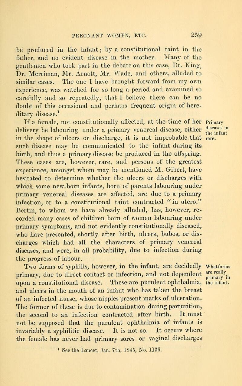 be produced in the infant; by a constitutional taint in the father, and no evident disease in the mother. Many of the gentlemen who took part in the debate on this case, Dr. King, Dr. Merriman, Mr. Arnott, Mr. Wade, and others, alluded to similar cases. The one I have brought forward from my own experience, was watched for so long a period and examined so carefully and so repeatedly, that I believe there can be no doubt of this occasional and perhaps frequent origin of here- ditary disease.1 If a female, not constitutionally affected, at the time of her Primary delivery be labouring under a primary venereal disease, either ^e^fant* in the shape of ulcers or discharge, it is not improbable that rare, such disease may be communicated to the infant during its birth, and thus a primary disease be produced in the offspring. These cases are, however, rare, and persons of the greatest experience, amongst whom may be mentioned M. Gibert, have hesitated to determine whether the ulcers or discharges with which some new-born infants, born of parents labouring under primary venereal diseases are affected, are due to a primary infection, or to a constitutional taint contracted  in utero. Bertin, to whom we have already alluded, has, however, re- corded many cases of children born of women labouring under primary symptoms, and not evidently constitutionally diseased, who have presented, shortly after birth, ulcers, bubos, or dis- charges which had all the characters of primary venereal diseases, and were, in all probability, due to infection during the progress of labour. Two forms of syphilis, however, in the infant, are decidedly Whatforms primary, due to direct contact or infection, and not dependent p^aty^n upon a constitutional disease. These are purulent ophthalmia, the infant. and ulcers in the mouth of an infant who has taken the breast of an infected nurse, whose nipples present marks of ulceration. The former of these is due to contamination during parturition, the second to an infection contracted after birth. It must not be supposed that the purulent ophthalmia of infants is invariably a syphilitic disease. It is not so. It occurs where the female has never had primary sores or vaginal discharges 1 See the Lancet, Jan. 7th, 1845, No. 1136.