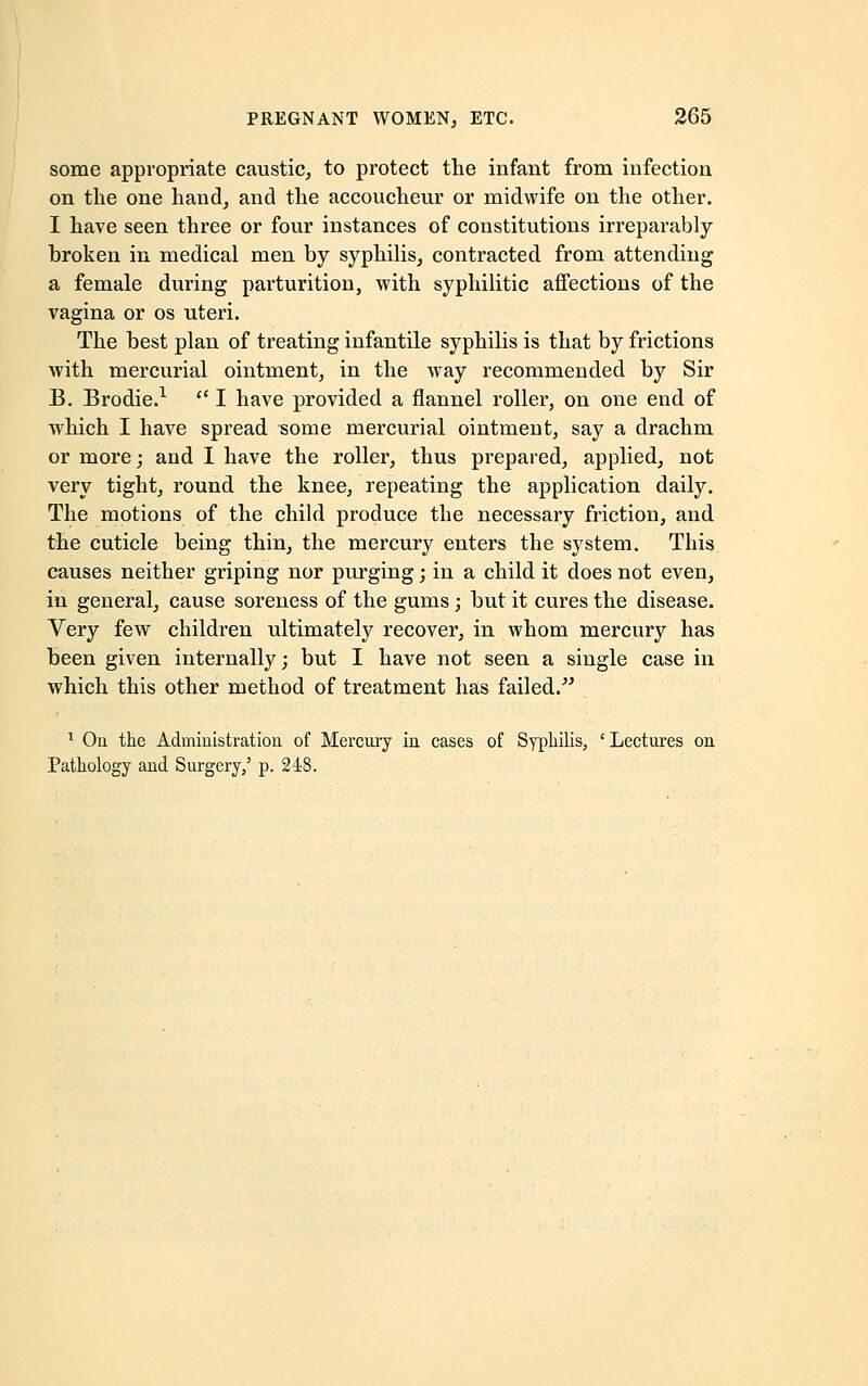 some appropriate caustic, to protect the infant from infection on the one hand, and the accoucheur or midwife on the other. I have seen three or four instances of constitutions irreparably- broken in medical men by syphilis, contracted from attending a female during parturition, with syphilitic affections of the vagina or os uteri. The best plan of treating infantile syphilis is that by frictions with mercurial ointment, in the way recommended by Sir B. Brodie.1  I have provided a flannel roller, on one end of which I have spread some mercurial ointment, say a drachm or more; and I have the roller, thus prepared, applied, not very tight, round the knee, repeating the application daily. The motions of the child produce the necessary friction, and the cuticle being thin, the mercury enters the system. This causes neither griping nor purging; in a child it does not even, in general, cause soreness of the gums; but it cures the disease. Very few children ultimately recover, in whom mercury has been given internally; but I have not seen a single case in which this other method of treatment has failed. 1 On the Administration of Mercury in cases of Syphilis, 'Lectures on Pathology and Surgery,' p. 248.