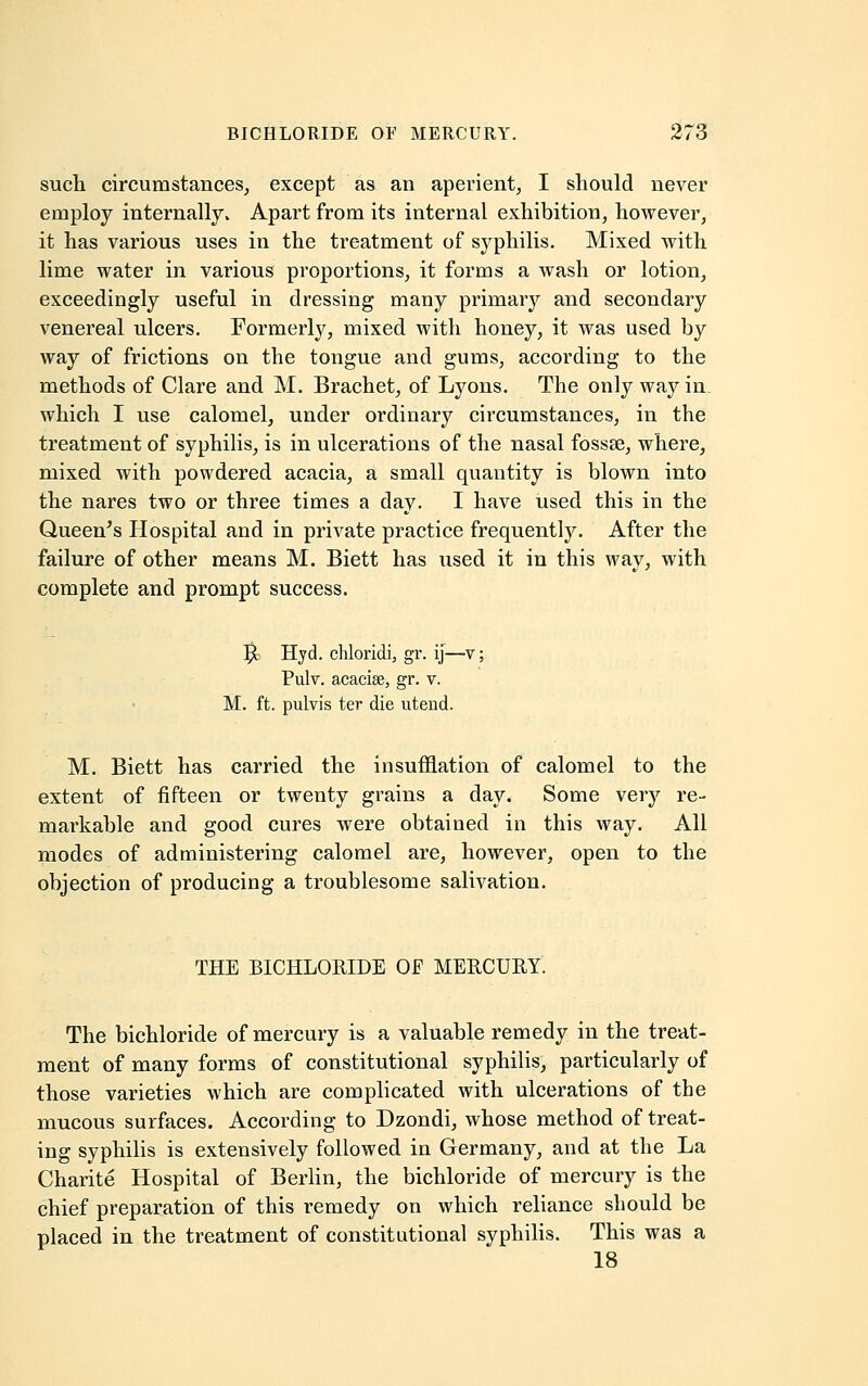 such circumstances, except as an aperient, I should never employ internally v Apart from its internal exhibition, however, it has various uses in the treatment of syphilis. Mixed with lime water in various proportions, it forms a wash or lotion, exceedingly useful in dressing many primary and secondary venereal ulcers. Formerly, mixed with honey, it was used by way of frictions on the tongue and gums, according to the methods of Clare and M. Brachet, of Lyons. The only way in which I use calomel, under ordinary circumstances, in the treatment of syphilis, is in ulcerations of the nasal fossse, where, mixed with powdered acacia, a small quantity is blown into the nares two or three times a day. I have used this in the Queen's Hospital and in private practice frequently. After the failure of other means M. Biett has used it in this way, with complete and prompt success. $c Hyd. chloridi, gr. ij— v; Pulv. acacise, gr. v. M. ft. pulvis ter die utend. M. Biett has carried the insufflation of calomel to the extent of fifteen or twenty grains a day. Some very re- markable and good cures were obtained in this way. All modes of administering calomel are, however, open to the objection of producing a troublesome salivation. THE BICHLORIDE OF MERCURY. The bichloride of mercury is a valuable remedy in the treat- ment of many forms of constitutional syphilis, particularly of those varieties which are complicated with ulcerations of the mucous surfaces. According to Dzondi, whose method of treat- ing syphilis is extensively followed in Germany, and at the La Charite Hospital of Berlin, the bichloride of mercury is the chief preparation of this remedy on which reliance should be placed in the treatment of constitutional syphilis. This was a 18