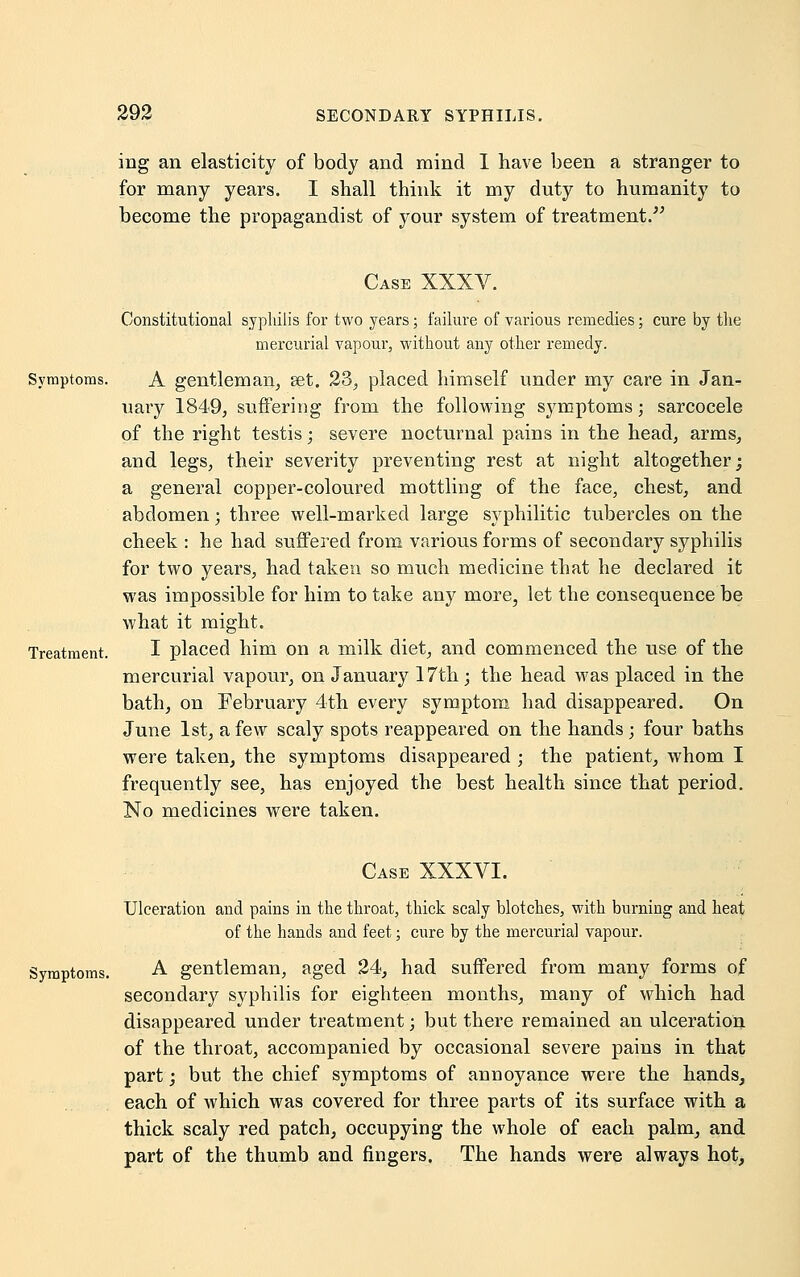 ing an elasticity of body and mind I have been a stranger to for many years. I shall think it my duty to humanity to become the propagandist of your system of treatment. Case XXXV. Constitutional syphilis for two years; failure of various remedies; cure by the mercurial vapour, without any other remedy. Symptoms. A gentleman, set. 23, placed himself under my care in Jan- uary 1849, suffering from the following symptoms; sarcocele of the right testis; severe nocturnal pains in the head, arms, and legs, their severity preventing rest at night altogether; a general copper-coloured mottling of the face, chest, and abdomen; three well-marked large syphilitic tubercles on the cheek : he had suffered from various forms of secondary syphilis for two years, had taken so much medicine that he declared it was impossible for him to take any more, let the consequence be what it might. Treatment. I placed him on a milk diet, and commenced the use of the mercurial vapour, on January 17th; the head was placed in the bath, on February 4th every symptom had disappeared. On June 1st, a few scaly spots reappeared on the hands; four baths were taken, the symptoms disappeared ; the patient, whom I frequently see, has enjoyed the best health since that period. No medicines were taken. Case XXXVI. Ulceration and pains in the throat, thick scaly blotches, with burning and heat of the hands and feet; cure by the mercurial vapour. Symptoms. A gentleman, aged 24, had suffered from many forms of secondary syphilis for eighteen months, many of which had disappeared under treatment; but there remained an ulceration of the throat, accompanied by occasional severe pains in that part; but the chief symptoms of annoyance were the hands, each of which was covered for three parts of its surface with a thick scaly red patch, occupying the whole of each palm, and part of the thumb and fingers. The hands were always hot,