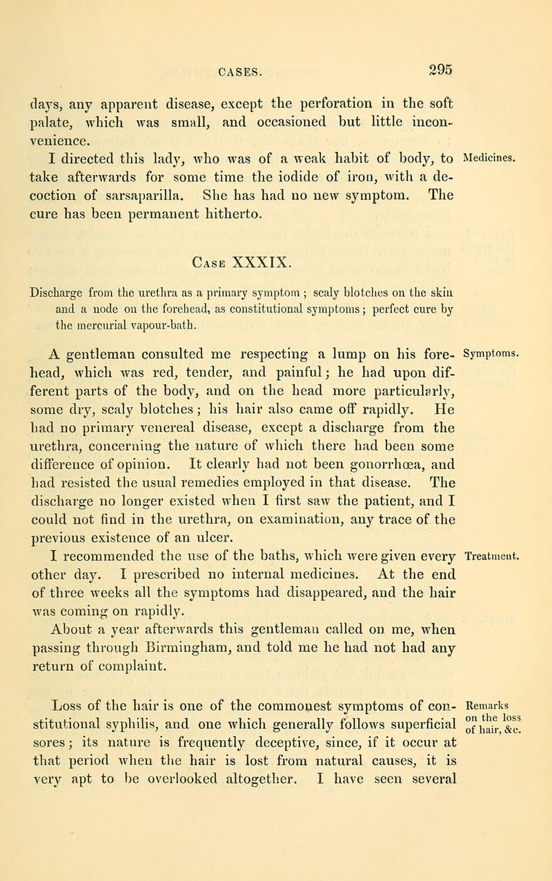 clays, any apparent disease, except the perforation in the soft palate, which was small, and occasioned but little incon- venience. I directed this lady, who was of a weak habit of body, to Medicines. take afterwards for some time the iodide of iron, with a de- coction of sarsaparilla. She has had no new symptom. The cure has been permanent hitherto. Case XXXIX. Discharge from the urethra as a primary symptom ; scaly blotches on the skin and a node on the forehead, as constitutional symptoms; perfect cure by the mercurial vapour-bath. A gentleman consulted me respecting a lump on his fore- Symptoms. head, which was red, tender, and painful; he had upon dif- ferent parts of the body, and on the head more particularly, some dry, scaly blotches; his hair also came off rapidly. He had no primary venereal disease, except a discharge from the urethra, concerning the nature of which there had been some difference of opinion. It clearly had not been gonorrhoea, and had resisted the usual remedies employed in that disease. The discharge no longer existed when I first saw the patient, and I could not find in the urethra, on examination, any trace of the previous existence of an ulcer. I recommended the use of the baths, which were given every Treatment, other day. I prescribed no internal medicines. At the end of three weeks all the symptoms had disappeared, and the hair was coming on rapidly. About a year afterwards this gentlemau called on me, when passing through Birmingham, and told me he had not had any return of complaint. Loss of the hair is one of the commonest symptoms of con- Remarks stitutional syphilis, and one which generally follows superficial hair So* sores; its nature is frequently deceptive, since, if it occur at that period when the hair is lost from natural causes, it is very apt to be overlooked altogether. I have seen several