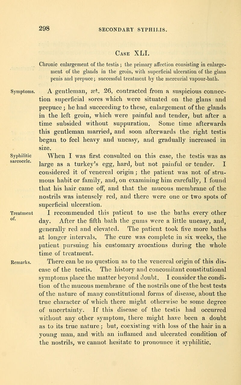 Syphilitic sarcocele. Case XLL Chronic enlargement of the testis ; the primary affection consisting in enlarge- ment of the glands in the groin, with superficial ulceration of the glans penis and prepuce; successful treatment by the mercurial vapour-bath. Symptoms. A gentleman, set. 26, contracted from a suspicious connec- tion superficial sores which were situated on the glans and prepuce; he had succeeding to these, enlargement of the glands in the left groin, which were painful and tender, but after a time subsided without suppuration. Some time afterwards this gentleman married, and soon afterwards the right testis began to feel heavy and uneasy, and gradually increased in size. When I was first consulted on this case, the testis was as large as a turkey's egg, hard, but not painful or tender. I considered it of venereal origin ; the patient was not of stru- mous habit or family, and, on examining him carefully, I found that his hair came off, and that the mucous membrane of the nostrils was intensely red, and there were one or two spots of superficial ulceration. I recommended this patient to use the baths every other day. After the fifth bath the gums were a little uneasy, and, generally red and elevated. The patient took five more baths at longer intervals. The cure was complete in six weeks, the patient pursuing his customary avocations during the whole time of treatment. Remarks. There can be no question as to the venereal origin of this dis- ease of the testis. The history and concomitant constitutional symptoms place the matter beyond doubt. I consider the condi- tion of the mucous membrane of the nostrils one of the best tests of the nature of many constitutional forms of disease, about the true character of which there might otherwise be some degree of uncertainty. If this disease of the testis had occurred without any other symptom, there might have been a doubt as to its true nature; but, coexisting with loss of the hair in a young man, and with an inflamed and ulcerated condition of the nostrils, we cannot hesitate to pronounce it syphilitic. Treatment of.