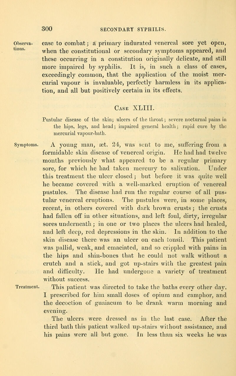 Observa- ease to combat; a primary indurated venereal sore yet open, tl0ns- when the constitutional or secondary symptoms appeared, and these occurring in a constitution originally delicate, and still more impaired by syphilis. It is, in such a class of cases, exceedingly common, that the application of the moist mer- curial vapour is invaluable, perfectly harmless in its applica- tion, and all but positively certain in its effects. Case XLIII. Pustular disease of the skin; ulcers of the throat; severe nocturnal paius in the hips, legs, and head; impaired general health; rapid cure by the mercurial vapour-bath. Symptoms. A young man, set. 24, was sent to me, suffering from a formidable skin disease of venereal origin. He had had twelve months previously what appeared to be a regular primary sore, for which he had taken mercury to salivation. Under this treatment the ulcer closed; but before it was quite well he became covered with a well-marked eruption of venereal pustules. The disease had run the regular course of all pus- tular venereal eruptions. The pustules were, in some places, recent, in others covered with dark brown crusts; the crusts had fallen off in other situations, and left foul, dirty, irregular sores underneath; in one or two places the ulcers had healed, and left deep, red depressions in the skin. In addition to the skin disease there was an ulcer on each tonsil. This patient was pallid, weak, and emaciated, and so crippled with pains in the hips and shin-bones that he could not walk without a crutch and a stick, and got up-stairs with the greatest pain and difficulty. He had undergone a variety of treatment without success. Treatment. This patient was directed to take the baths every other day. I prescribed for him small doses of opium and camphor, and the decoction of guaiacum to be drank warm morning and evening. The ulcers were dressed as in the last case. After the third bath this patient walked up-stairs without assistance, and his pains were all but gone. In less than six weeks he was