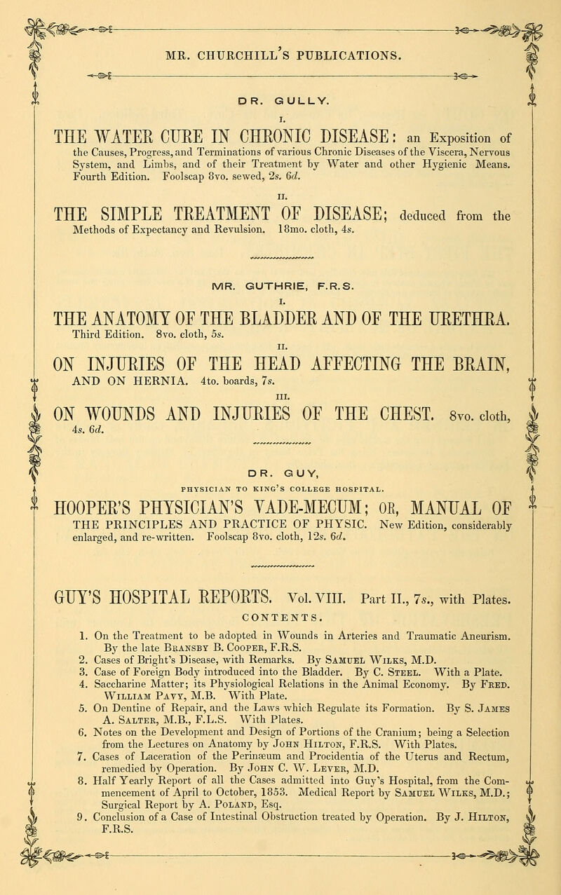 -*-S>£ mr. chuuchill's publications. S<&-~ ~*-m>$ 3<a-^ DR. GULLY. i. THE WATER CURE IN CHRONIC DISEASE: an Exposition of the Causes, Progress, and Terminations of various Chronic Diseases of the Viscera, Nervous System, and Limbs, and of their Treatment by Water and other Hygienic Means. Fourth Edition. Foolscap 8vo. sewed, 2s. 6d. ii. THE SIMPLE TREATMENT OE DISEASE; deduced from the Methods of Expectancy and Revulsion. 18mo. cloth, 4s. MR. GUTHRIE, F.R.S. I. THE ANATOMY OF THE BLADDER AND OF THE URETHRA. Third Edition. 8vo. cloth, 5s. ii. ON INJURIES OF THE HEAD AFFECTING THE BRAIN, AND ON HERNIA. 4to. boards, 7s. in. ON WOUNDS AND INJURIES OF THE CHEST. 8vo. cloth, 4s. 6d. DR. GUY, PHYSICIAN TO KING'S COLLEGE HOSPITAL. HOOPER'S PHYSICIAN'S YADE-MECUM; OE, MANUAL OF THE PRINCIPLES AND PRACTICE OF PHYSIC New Edition, considerably enlarged, and re-written. Foolscap 8vo. cloth, 12s. 6d. GUY'S HOSPITAL REPORTS. Vol.VIII. Part II., 7s., with Plates. CONTENTS. 1. On the Treatment to be adopted in Wounds in Arteries and Traumatic Aneurism. By the late Bransby B. Cooper, F.R.S. 2. Cases of Bright's Disease, with Remarks. By Samuel Wilks, M.D. 3. Case of Foreign Body introduced into the Bladder. By C. Steel. With a Plate. 4. Saccharine Matter; its Physiological Relations in the Animal Economy. By Feed. William Pavy, M.B. With Plate. 5. On Dentine of Repair, and the Laws which Regulate its Formation. By S. James A. Salter, M.B., F.L.S. With Plates. 6. Notes on the Development and Design of Portions of the Cranium; being a Selection from the Lectures on Anatomy by John Hilton, F.R.S. With Plates. 7. Cases of Laceration of the Perinseum and Procidentia of the Uterus and Rectum, remedied by Operation. By John C. W. Lever, M.D. 8. Half Yearly Report of all the Cases admitted into Guy's Hospital, from the Com- mencement of April to October, 1853. Medical Report by Samuel Wilks, M.D.; Surgical Report by A. Poland, Esq. 9. Conclusion of a Case of Intestinal Obstruction treated by Operation. By J. Hilton, F.R.S. -<#€*-^* *e-