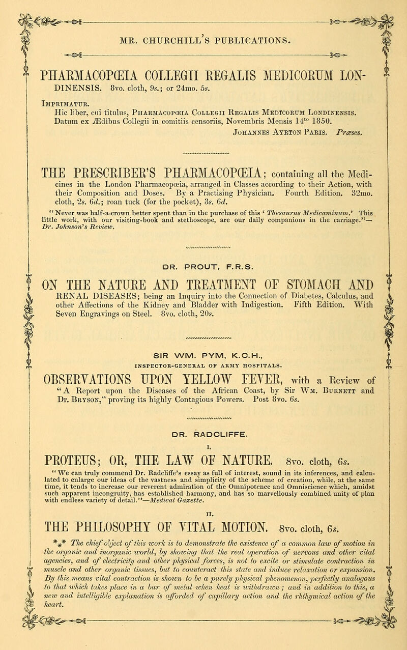 PHARMACOPEIA COLLEGE REGALIS MEDICORUM LON- DINENSIS. 8vo. cloth, 9s.; or 24mo. 5s. Imprimatur. Hie liber, cui titalus, Pharmacopeia Collegii Regalis Medtcorum Londinensis. Datum ex iEdibus Collegii in comitiis censoriis, Novembris Mensis l4to 1850. Johannes Ayrton Paris. Prases. THE PRESCRIBER'S PHARMACOPEIA; containing all the Medi- cines in the London Pharmacopoeia, arranged in Classes according to their Action, with their Composition and Doses. By a Practising Physician. Fourth Edition. 32mo. cloth, 2s. 6d.; roan tuck (for the pocket), 3s. 6d.  Never was half-a-crown better spent than in the purchase of this ' Thesaurus Medicamimtm.' This little work, with our visiting-book and stethoscope, are our daily companions in the carriage.— Dr. Johnson's Review. DR. PROUT, F. R.S. f ON THE NATURE AND TREATMENT OF STOMACH AND A RENAL DISEASES; being an Inquiry into the Connection of Diabetes, Calculus, and g£ other Affections of the Kidney and Bladder with Indigestion. Fifth Edition. With S- Seven Engravings on Steel. 8vo. cloth, 20s. SIR WM. PYM, K.C.H., INSPECTOR-GENERAL OF ARMY HOSPITALS. OBSERYATIONS UPON YELLOW FEYER, with a Review of A Report upon the Diseases of the African Coast, by Sir Wm. Burnett and Dr. Brtson, proving its highly Contagious Powers. Post 8vo. 6s. DR. RADCLIFFE. I. PROTEUS; OR, THE LAW OF NATURE. 8vo. doth, 6s. We can truly commend Dr. Kadcliffe's essay as full of interest, sound in its inferences, and calcu- lated to enlarge our ideas of the vastness and simplicity of the scheme of creation, while, at the same time, it tends to increase our reverent admiration of the Omnipotence and Omniscience which, amidst such apparent incongruity, has established harmony, and has so marvellously combined unity of plan with endless variety of detail.—Medical Gazette. II. THE PHILOSOPHY OF YITAL MOTION. 8vo. cloth, 6s. *** The chief object of this ivork is to demonstrate the existence of a common law of motion in the organic and inorganic world, by showing that the real operation of nervous and other vital agencies, and of electricity and otlier physical forces, is not to excite or stimulate contraction in muscle and other organic tissues, bid to counteract this state and induce relaxation or expansion. By this means vital contraction is shown to be a purely physical phenomenon, perfectly analogous to that which takes place in a bar of metal when heat is witMrawn ; and in addition to this, a new and intelligible explanation is afforded of capillary action and the rhthymical action of the heart.