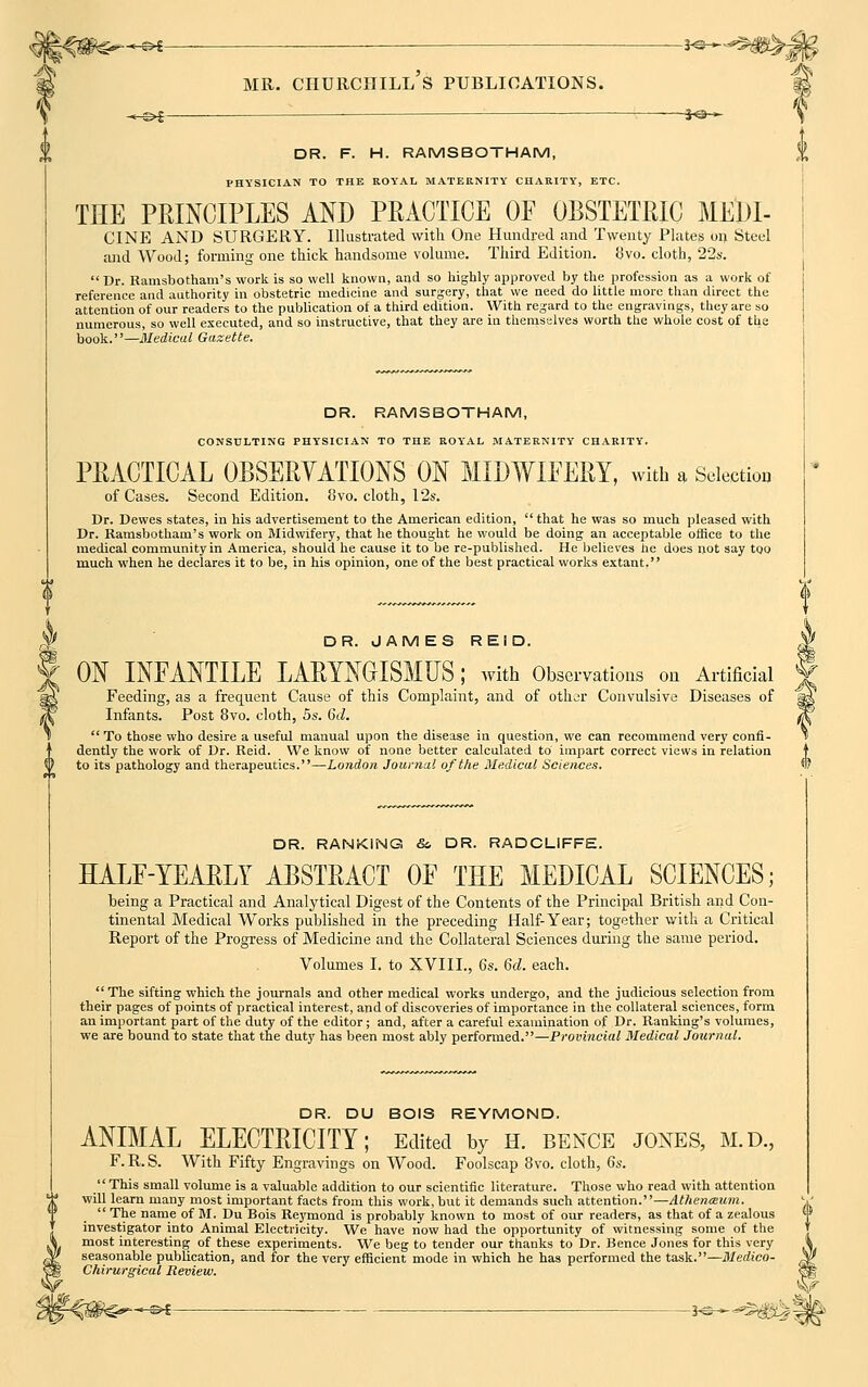 H\ ©^— —————• hs- ^-©►S : JO-~ DR. F. H. RAMSBOTHAM, PHYSICIAN TO THE ROYAL MATERNITY CHARITY, ETC. TEE PEINCIPLES AND PEACTIOE OF OBSTETRIC MEDI- CINE AND SURGERY. Illustrated with One Hundred and Twenty Plates on Steel  Dr. Ramsbotham's work is so well known, and so highly approved by the profession as a work of reference and authority in obstetric medicine and surgery, that we need do little more than direct the attention of our readers to the publication of a third edition. With regard to the engravings, they are so numerous, so well executed, and so instructive, that they are in themselves worth the whole cost of the book.—Medical Gazette. DR. RAMSBOTHAM, CONSULTING PHYSICIAN TO THE ROYAL MATERNITY CHARITY. PRACTICAL OBSERVATIONS ON MIDWIFERY, with a Selection Dr. Dewes states, in his advertisement to the American edition,  that he was so much pleased with Dr. Ramsbotham's work on Midwifery, that he thought he would be doing an acceptable office to the medical community in America, should he cause it to be re-published. He believes he does not say too much when he declares it to be, in his opinion, one of the best practical works extant, A* DR. JAMES REID. ON INFANTILE LARYNGISMUS; with Observations on Artificial Feeding, as a frequent Cause of this Complaint, and of other Convulsive Diseases of Infants. Post 8vo. cloth, 5s. 6d.  To those who desire a useful manual upon the disease in question, we can recommend very confi- dently the work of Dr. Reid. We know of none better calculated to impart correct views in relation 0 to its pathology and therapeutics.—London Journal of the Medical Sciences. DR. RANKING & DR. RADCLIFFE. HALF-YEARLY ABSTRACT OF THE MEDICAL SCIENCES; being a Practical and Analytical Digest of the Contents of the Principal British and Con- tinental Medical Works published in the preceding Half-Year; together with a Critical Report of the Progress of Medicine and the Collateral Sciences during the same period. Volumes I. to XVIII., 6s. 6d. each.  The sifting which the journals and other medical works undergo, and the judicious selection from their pages of points of practical interest, and of discoveries of importance in the collateral sciences, form an important part of the duty of the editor; and, after a careful examination of Dr. Ranking's volumes, we are bound to state that the duty has been most ably performed.—Provincial Medical Journal. DR. DU BOIS REYMOND. ANIMAL ELECTRICITY; Edited by h. bence jones, m.d, F. R. S. With Fifty Engravings on Wood. Foolscap 8vo. cloth, 6s. This small volume is a valuable addition to our scientific literature. Those who read with attention will learn many most important facts from this work, but it demands such attention.—Athenceum.  The name of M. Du Bois Reymond is probably known to most of our readers, as that of a zealous ' investigator into Animal Electricity. We have now had the opportunity of witnessing some of the most interesting of these experiments. We beg to tender our thanks to Dr. Bence Jones for this very seasonable publication, and for the very efficient mode in which he has performed the task.—Medico- , Chirurgical Review. \ ■ *-s^^S^?|