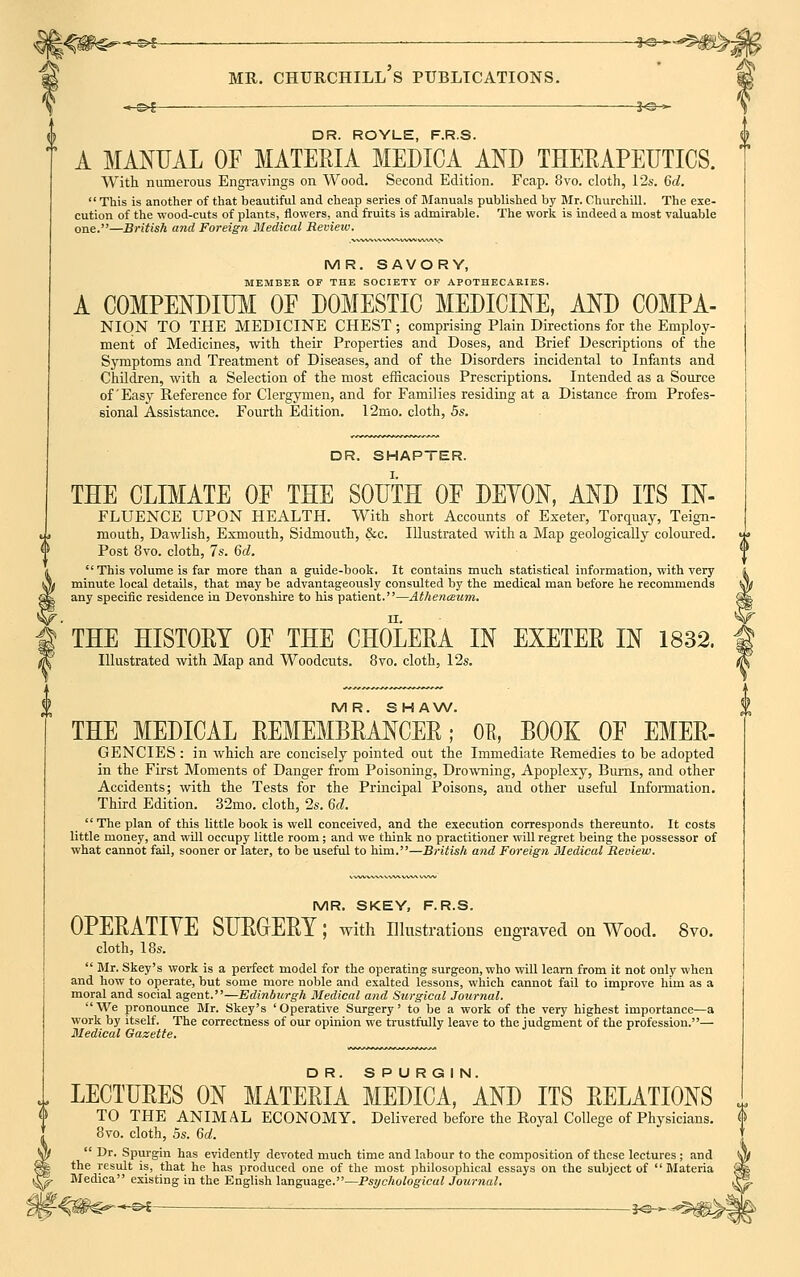 mr. churchill's publications. —©^— j«-^ DR. ROYLE, F.R.S. A MANUAL OF MATERIA MEDICA AND THERAPEUTICS. With numerous Engravings on Wood. Second Edition. Fcap. 8vo. cloth, 12s. 6d.  This is another of that beautiful and cheap series of Manuals published by Mr. Churchill. The exe- cution of the wood-cuts of plants, flowers, and fruits is admirable. The work is indeed a moat valuable one.—British and Foreign Medical Review. MR. SAVORY, MEMBER OF THE SOCIETY OF APOTHECARIES. A COMPENDIUM OF DOMESTIC MEDICINE, AND COMPA- NION TO THE MEDICINE CHEST; comprising Plain Directions for the Employ- ment of Medicines, with their Properties and Doses, and Brief Descriptions of the Symptoms and Treatment of Diseases, and of the Disorders incidental to Infants and Children, with a Selection of the most efficacious Prescriptions. Intended as a Source of'Easy Reference for Clergymen, and for Families residing at a Distance from Profes- sional Assistance. Fourth Edition. 12mo. cloth, 5s. DR. SHAPTER. THE CLIMATE OF THE SOUTH OF DEYON, AND ITS In- fluence UPON HEALTH. With short Accounts of Exeter, Torquay, Teign- mouth, Dawlish, Exmouth, Sidmouth, &c. Illustrated with a Map geologically coloured. Post 8vo. cloth, 7s. 6d.  This volume is far more than a guide-book. It contains much statistical information, with very minute local details, that may be advantageously consulted by the medical man before he recommends any specific residence in Devonshire to his patient.—Athenceum. THE HISTORY OF THE CHOLERA IN EXETER IN 1832. Illustrated with Map and Woodcuts. 8vo. cloth, 12s. MR. SHAW. THE MEDICAL REMEMBRANCER; OB, BOOK OF EMER- GENCIES : in which are concisely pointed out the Immediate Remedies to be adopted in the First Moments of Danger from Poisoning, Drowning, Apoplexy, Burns, and other Accidents; with the Tests for the Principal Poisons, and other useful Information. Third Edition. 32mo. cloth, 2s. 6d.  The plan of this little book is well conceived, and the execution corresponds thereunto. It costs little money, and will occupy little room ; and we think no practitioner will regret being the possessor of what cannot fail, sooner or later, to be useful to him.—British and Foreign Medical Review. MR. SKEY, F.R.S. OPERATIYE SURGERY; with Illustrations engraved on Wood. 8vo. cloth, 18s.  Mr. Skey's work is a perfect model for the operating surgeon, who will learn from it not only when and how to operate, but some more noble and exalted lessons, which cannot fail to improve him as a moral and social agent.—Edinburgh Medical and Surgical Journal. We pronounce Mr. Skey's 'Operative Surgery' to be a work of the very highest importance—a work by itself. The correctness of our opinion we trustfully leave to the judgment of the profession.— Medical Gazette. LECTURES ON MATERIA MEDICA, AND ITS RELATIONS TO THE ANIMAL ECONOMY. Delivered before the Royal College of Physicians. 8vo. cloth, 5s. 6d.  Dr. Spurgin has evidently devoted much time and labour to the composition of these lectures; and the result is, that he has produced one of the most philosophical essays on the subject of  Materia Medica existing in the English language.—Psychological Journal. --•-s*S— . __—_ _ s<3-