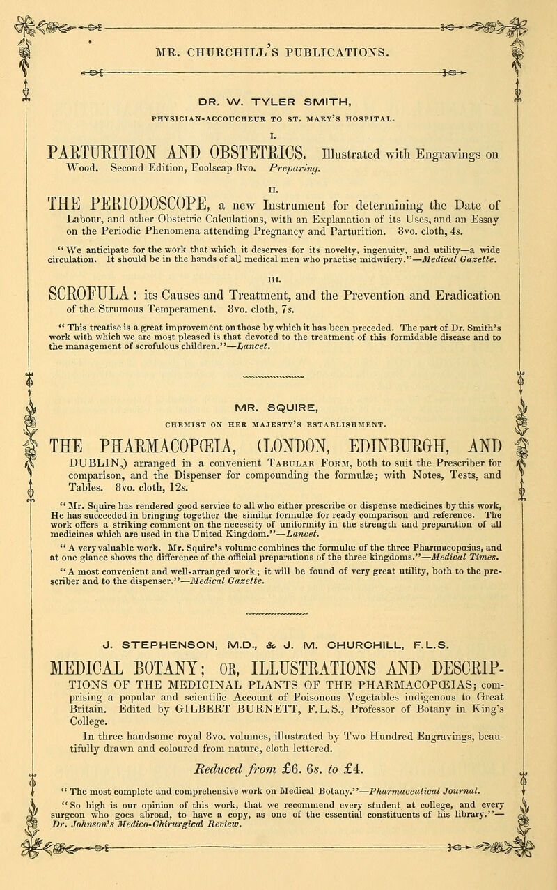 wt^ ./(. MR. CHURCHILL S PUBLICATIONS. * S>£—■ — IG > DR. W. TYLER SMITH, PHYSICIAN-ACCOUCHEUR TO ST. MARY'S HOSPITAL. I. PARTURITION AND OBSTETRICS. Illustrated with Engravings on Wood. Second Edition, Foolscap 8vo. Preparing. ii. THE PERIODOoCOPE, a new Instrument for determining the Date of Labour, and other Obstetric Calculations, with an Explanation of its Uses, and an Essay- on the Periodic Phenomena attending Pregnancy and Parturition. 8vo. cloth, 4s. We anticipate for the work that which it deserves for its novelty, ingenuity, and utility—a wide circulation. It should be in the hands of all medical men who practise midwifery.—Medical Gazette. III. SCROFULA : its Causes and Treatment, and the Prevention and Eradication of the Strumous Temperament. 8vo. cloth, 7s.  This treatise is a great improvement on those by which it has been preceded. The part of Dr. Smith's work with which we are most pleased is that devoted to the treatment of this formidable disease and to the management of scrofulous children.—Lancet. MR. SQUIRE, CHEMIST ON HER MAJESTY'S ESTABLISHMENT. THE PHARMACOPEIA, (LONDON, EDINBURGH, AND DUBLIN,) arranged in a convenient Tabular Form, both to suit the Prescriber for comparison, and the Dispenser for compounding the formulae; with Notes, Tests, and Tables. 8vo. cloth, 12s.  Mr. Squire has rendered good service to all who either prescribe or dispense medicines by this work, He has succeeded in bringing together the similar formulae for ready comparison and reference. The work offers a striking comment on the necessity of uniformity in the strength and preparation of all medicines which are used in the United Kingdom.—Lancet.  A very valuable work. Mr. Squire's volume combines the formulae of the three Pharmacopoeias, and at one glance shows the difference of the official preparations of the three kingdoms.—Medical Times. A most convenient and well-arranged work; it will be found of very great utility, both to the pre- scriber and to the dispenser.—Medical Gazette. J. STEPHENSON, M.D., &, J. M. CHURCHILL, F.L.S. MEDICAL BOTANY; OK, ILLUSTRATIONS AND DESCRIP- TIONS OF THE MEDICINAL PLANTS OF THE PHARMACOPOEIAS; com- prising a popular and scientific Account of Poisonous Vegetables indigenous to Great Britain. Edited by GILBERT BURNETT, F.L.S., Professor of Botany in King's College. In three handsome royal 8vo. volumes, illustrated by Two Hundred Engravings, beau- tifully drawn and coloured from nature, cloth lettered. Reduced from £6. 6s. to £4.  The most complete and comprehensive work on Medical Botany.''—Pharmaceutical Journal.  So high is our opinion of this work, that we recommend every student at college, and every surgeon who goes abroad, to have a copy, as one of the essential constituents of his library.— Dr. Johnson's Medico-Chirurgical Review. -©* ■ —— ■ J<3—