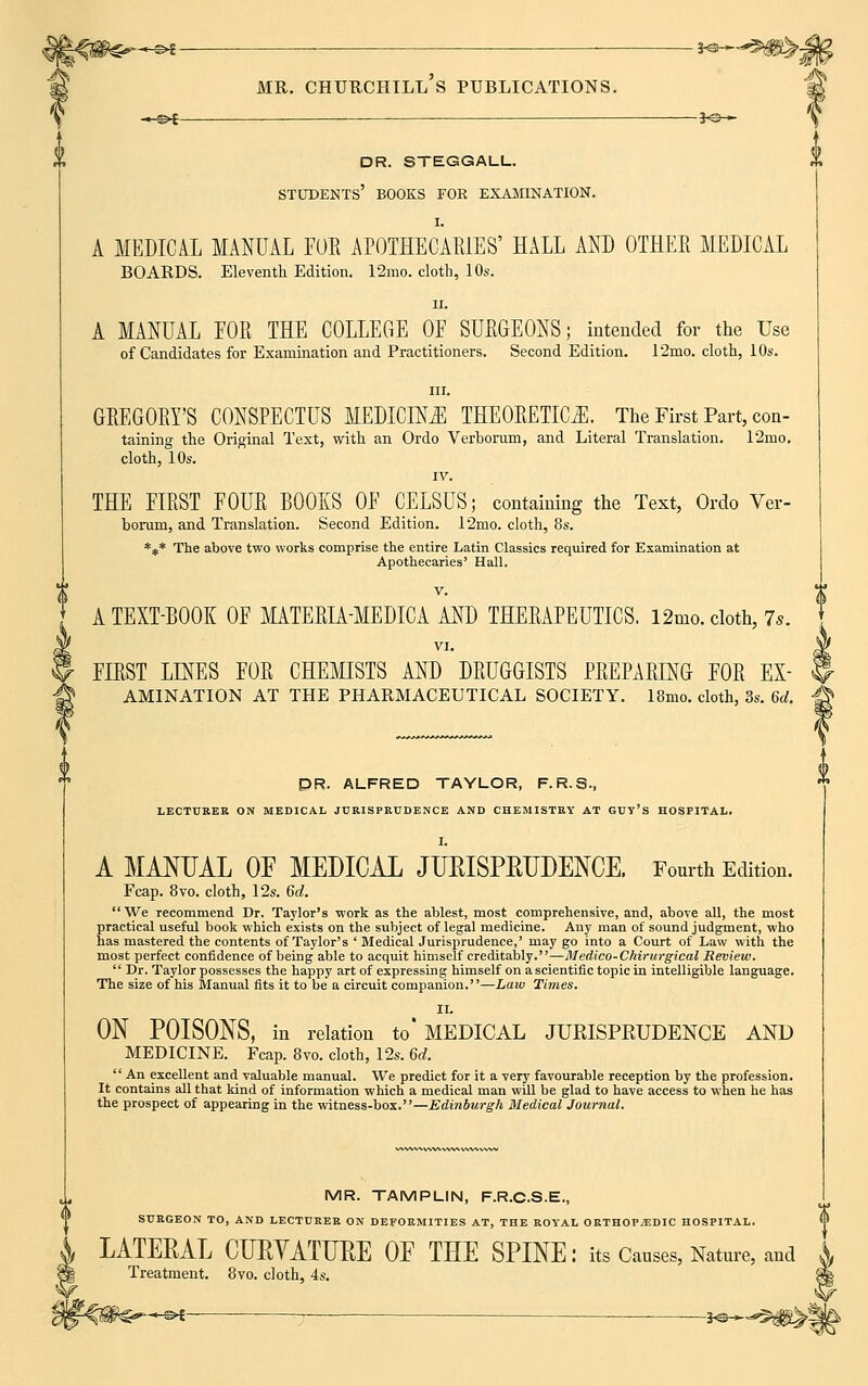 -^©* JO— dr. steggall. students' books for examination. I. A MEDICAL MANUAL FOE APOTHECARIES' HALL AND OTHEE MEDICAL BOARDS. Eleventh Edition. 12mo. cloth, 10s. ii. A MANUAL FOR THE COLLEGE OF SURGEONS; intended for the Use of Candidates for Examination and Practitioners. Second Edition. 12mo. cloth, 10s. GREGORY'S CONSPECTUS MEDICINE THEORETICS. The First Part, con- taining the Original Text, with an Ordo Verhorum, and Literal Translation. 12mo. cloth, 10s. IV. THE FIRST FOUE BOOKS OF CELSUS; containing the Text, Ordo Ver- borum, and Translation. Second Edition. T2mo. cloth, 8s. *** The above two works comprise the entire Latin Classics required for Examination at Apothecaries' Hall. A TEXT-BOOK OF MATEEIA-MEDICA AND THEEAPEUTICS. 12mo. cloth, 7s. I VI- si! FLEST LINES FOE CHEMISTS AND DRUGGISTS PREPARING FOR EX- H AMINATION AT THE PHARMACEUTICAL SOCIETY. 18mo. cloth, 3s. 6d. -© DR. ALFRED TAYLOR, F.R.S., LECTURER ON MEDICAL JURISPRUDENCE AND CHEMISTRY AT GUY'S HOSPITAL. A MANUAL OP MEDICAL JUBISPEITDENCE. Fourth Edition. Fcap. 8vo. cloth, 12s. 6c?. We Tecommend Dr. Taylor's work as the ablest, most comprehensive, and, above all, the most practical useful book which exists on the subject of legal medicine. Any man of sound judgment, who has mastered the contents of Taylor's ' Medical Jurisprudence,' may go into a Court of Law with the most perfect confidence of being able to acquit himself creditably.—Medico-Chirurgical Review.  Dr. Taylor possesses the happy art of expressing himself on a scientific topic in intelligible language. The size of his Manual fits it to be a circuit companion.—Law Times. II. ON POISONS, in relation to' MEDICAL JURISPRUDENCE AND MEDICINE. Fcap. 8vo. cloth, 12s. 6d.  An excellent and valuable manual. We predict for it a very favourable reception by the profession. It contains all that kind of information which a medical man will be glad to have access to when he has the prospect of appearing in the witness-box.—Edinburgh Medical Journal. MR. TAMPLIN, F.R.C.S.E., SURGEON TO, AND LECTURER ON DEFORMITIES AT, THE ROYAL ORTHOPiEDIC HOSPITAL. LATERAL CUEVATIJEE OP THE SPINE: its Causes, Nature, and Treatment. 8vo. cloth, 4s. -^ : __—*©*-*5$^