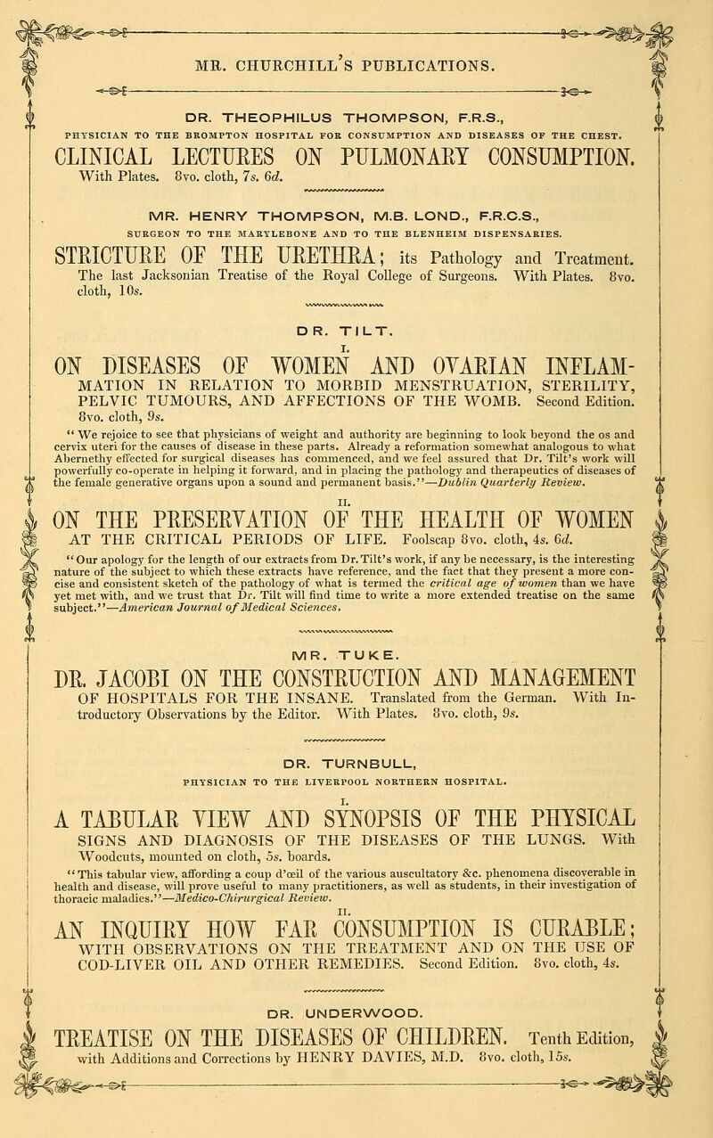 -* s>l ——— — 3<s— DR. THEOPHILUS THOMPSON, F.R.S., PHYSICIAN TO THE BROMPTON HOSPITAL FOR CONSUMPTION AND DISEASES OF THE CHEST. CLINICAL LECTURES ON PULMONARY CONSUMPTION. With Plates. 8vo. cloth, 7s. 6d. MR. HENRY THOMPSON, M.B. LOND., F.R.C.S., SURGEON TO THE MARYLEBONE AND TO THE BLENHEIM DISPENSARIES. STRICTURE OF THE URETHRA; its Pathology and Treatment. The last Jacksonian Treatise of the Royal College of Surgeons. With Plates. 8vo. cloth, 10s. D R. TILT. ON DISEASES OF WOMEN AND OYARIAN INFLAM- MATION IN RELATION TO MORBID MENSTRUATION, STERILITY, PELVIC TUMOURS, AND AFFECTIONS OF THE WOMB. Second Edition. 8vo. cloth, 9s.  We rejoice to see that physicians of weight and authority are beginning to look beyond the os and cervix uteri for the causes of disease in these parts. Already a reformation somewhat analogous to what Abernethy effected for surgical diseases has commenced, and we feel assured that Dr. Tilt's work will powerfully co-operate in helping it forward, and in placing the pathology and therapeutics of diseases of the female generative organs upon a sound and permanent basis.—Dublin Quarterly Review. ON THE PRESERVATION OF THE HEALTH OF WOMEN AT THE CRITICAL PERIODS OF LIFE. Foolscap 8vo. cloth, 4s. 6d.  Our apology for the length of our extracts from Dr. Tilt's work, if any be necessary, is the interesting nature of the subject to which these extracts have reference, and the fact that they present a more con- cise and consistent sketch of the pathology of what is termed the critical age of women than we have yet met with, and we trust that Dr. Tilt will find time to write a more extended treatise on the same subject.—American Journal of Medical Sciences. MR. TUKE. DR. JACOBI ON THE CONSTRUCTION AND MANAGEMENT OF HOSPITALS FOR THE INSANE. Translated from the German. With In- troductory Observations by the Editor. With Plates. 8vo. cloth, 9s. DR. TURNBULL, PHYSICIAN TO THE LIVERPOOL NORTHERN HOSPITAL. A TABULAR YIEW AND SYNOPSIS OF THE PHYSICAL SIGNS AND DIAGNOSIS OF THE DISEASES OF THE LUNGS. With Woodcuts, mounted on cloth, 5s. boards.  This tabular view, affording a coup d'oeil of the various auscultatory &c. phenomena discoverable in health and disease, will prove useful to many practitioners, as well as students, in their investigation of thoracic maladies.—Medico-Chirurgical Review. AN INQUIRY HOW FAR CONSUMPTION IS CURABLE; WITH OBSERVATIONS ON THE TREATMENT AND ON THE USE OF COD-LIVER OIL AND OTHER REMEDIES. Second Edition. 8vo. cloth, 4s. DR. UNDERWOOD. TREATISE ON THE DISEASES OF CHILDREN. Tenth Edition, with Additions and Corrections by HENRY DAVIES, M.D. 8vo. cloth, 15s.