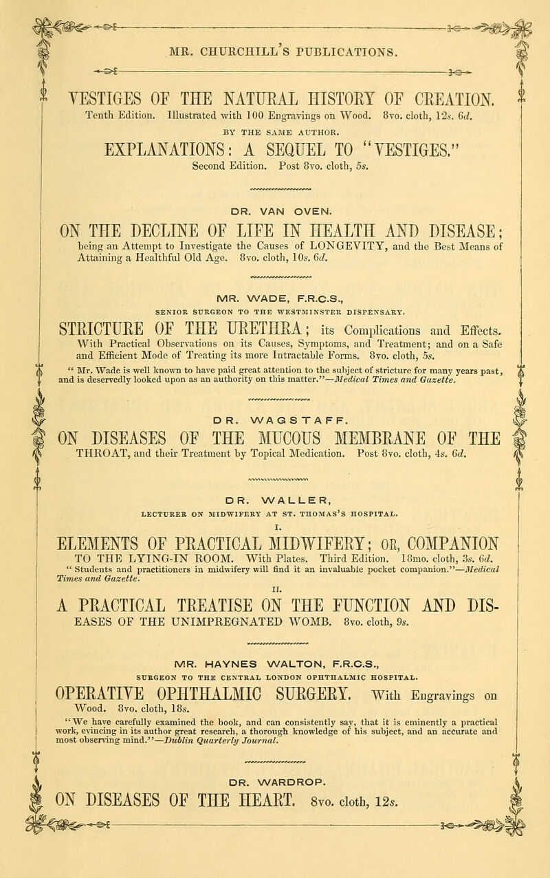 —©s 3*®—- « S>£ mr. churchill's publications. *©— YESTIGES OF THE NATURAL HISTORY OE CREATION. Tenth Edition. Illustrated with 100 Engravings on Wood. 8vo. cloth, 12s. 6d. BY THE SAME ADTHOR. EXPLANATIONS: A SEQUEL TO YESTIGES. Second Edition. Post 8vo. cloth, 5s. DR. VAN OVEN. ON THE DECLINE OF LIFE IN HEALTH AND DISEASE; being an Attempt to Investigate the Causes of LONGEVITY, and the Best Means of Attaining a Healthful Old Age. 8vo. cloth, 10s. 6d. MR. WADE, F.R.C.S., SENIOR SURGEON TO THE WESTMINSTER DISPENSARY. STRICTURE OF THE URETHRA; its Complications and Effects. With Practical Observations on its Causes, Symptoms, and Treatment; and on a Safe and Efficient Mode of Treating its more Intractable Forms. 8vo. cloth, 5s.  Mr. Wade is well known to have paid great attention to the subject of stricture for many years past, and is deservedly looked upon as an authority on this matter.—Medical Times and Gazette. D R. WA G S T A FF. ON DISEASES OF THE MUCOUS MEMBRANE OF THE THROAT, and their Treatment by Topical Medication. Post 8vo. cloth, 4s. 6d. DR. WALLER, LECTURER ON MIDWIFERY AT ST. THOMAS'S HOSPITAL. I. ELEMENTS OF PRACTICAL MIDWIFERY; 0B» COMPANION TO THE LYING-IN ROOM. With Plates. Third Edition. 18mo. cloth, 3s. 6d.  Students and practitioners in midwifery will find it an invaluable pocket companion.—Medical Times and Gazette. A PRACTICAL TREATISE ON THE FUNCTION AND Dis- eases OF THE UNIMPREGNATED WOMB. 8vo. cloth, 9s. MR. HAYNES WALTON, F.R.C.S., SURGEON TO THE CENTRAL LONDON OPHTHALMIC HOSPITAL. OPERATIVE OPHTHALMIC SURGERY. With Engravings on Wood. 8vo. cloth, 18s. We have carefully examined the book, and can consistently say, that it is eminently a practical work, evincing in its author great research, a thorough knowledge of his subject, and an accurate and most observing mind.—Dublin Quarterly Journal. DR. WARDROP. ON DISEASES OF THE HEART. 8vo. cloth, 12*