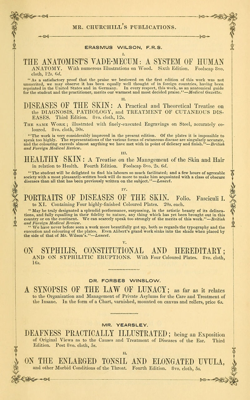 __©£ —j@_ ERASMUS WILSON, F.R.S. % I. THE ANATOMIST'S YADE-MECUM: A SYSTEM OF HUMAN ANATOMY. With numerous Illustrations on Wood. Sixth Edition. Foolscap 8vo. cloth, 12s. 6d.  As a satisfactory proof that the praise we bestowed on the first edition of this work was not unmerited, we may observe it has been equally well thought of in foreign countries, having been reprinted in the United States and in Germany. In every respect, this work, as an anatomical guide for the student and the practitioner, merits our warmest and most decided praise.—Medical Gazette. II. DISEASES OF THE SKIN: A Practical and Theoretical Treatise on the DIAGNOSIS, PATHOLOGY, and TREATMENT OF CUTANEOUS DIS- EASES. Third Edition. 8vo. cloth, 12*. The same Work ; illustrated with finely-executed Engravings on Steel, accurately co- loured. 8vo. cloth, 30s. The work is very considerably improved in the present edition. Of the plates it is impossible to speak too highly. The representations of the various forms of cutaneous disease are singularly accurate, and the colouring exceeds almost anything we have met with in point of delicacy and finish.—British and Foreign Medical Review. III. HEALTHY SKIN : A Treatise on the Management of the Skin and Hair in relation to Health. Fourth Edition. Foolscap 8vo. 2s. Qd. The student will be delighted to find his labours so much facilitated; and a few hours of agreeable society with a most pleasantly-written book will do more to make him acquainted with a class of obscure diseases than all that has been previously written on the subject.—Lancet. IV. PORTRAITS OF DISEASES OF THE SKIN. Folio. Fasciculi I. to XI. Containing Four highly-finished Coloured Plates. 20s. each.  May be truly designated a splendid performance, surpassing, in the artistic beauty of its delinea- tions, and fully equalling in their fidelity to nature, any thing which has yet been brought out in this country or on the continent. We can scarcely speak too strongly of the merits of this work.—British and Foreign Medical Review.  We have never before seen a work more beautifully got up, both as regards the typography and the execution and colouring of the plates. Even Alibert's grand work sinks into the shade when placed by the side of that of Mr. Wilson's.—Lancet. V. ON SYPHILIS, CONSTITUTIONAL AND HEREDITARY; AND ON SYPHILITIC ERUPTIONS. With Four Coloured Plates. 8vo. cloth, 16s. DR. FORBES WINSLOW. A SYNOPSIS OF THE LAW OF LUNACY; as far as it relates to the Organization and Management of Private Asylums for the Care and Treatment of the Insane. In the form of a Chart, varnished, mounted on canvas and rollers, price 6s. MR. YEARSLEY. DEAFNESS PRACTICALLY ILLUSTRATED; being an Exposition of Original Views as to the Causes and Treatment of Diseases of the Ear. Third Edition. Post 8vo. cloth, 5s. ii. ON THE ENLARGED TONSIL AND ELONGATED UYULA, and other Morbid Conditions of the Throat. Fourth Edition. 8vo. cloth, 5s. ~&i ■ ■ —*e-««*$jgi!^