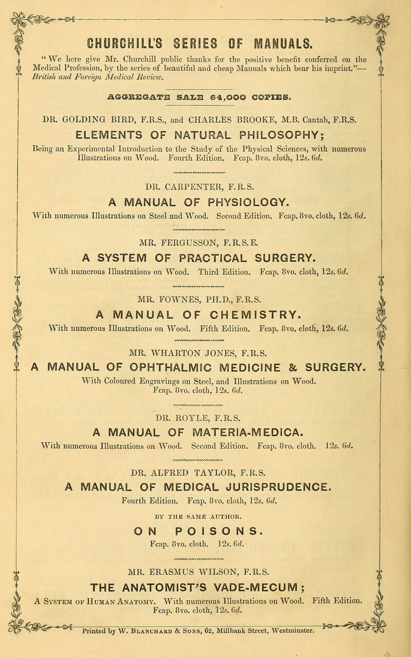  We here give Mr. Churchill public thanks for the positive benefit conferred on the ^ Medical Profession, by the series of beautiful and cheap Manuals which bear his imprint.— British and Foreign Medical Review. AGGEEGATU SALS 64,OOQ COPIES. DR. GOLDING BIRD, F.R.S., and CHARLES BROOKE, M.B. Cantab, F.R.S. ELEMENTS OF NATURAL PHILOSOPHY; Being an Experimental Introduction to the Study of the Physical Sciences, with numerous Illustrations on Wood. Fourth Edition. Fcap. 8vo. cloth, 12s. 6d. DR. CARPENTER, F.R.S. A MANUAL OF PHYSIOLOGY. With numerous Illustrations on Steel and Wood. Second Edition. Fcap. 8vo. cloth, 12s. 6a!. MR. FERGUSSON, F.R.S.E. A SYSTEM OF PRACTICAL SURGERY. With numerous Illustrations on Wood. Third Edition. Fcap. 8vo. cloth, 12s. 6d. MR. FOWNES, PH.D., F.R.S. A MANUAL OF CHEMISTRY. With numerous Illustrations on Wood. Fifth Edition, Fcap. 8vo. cloth, 12s. 6d. MR. WHARTON JONES, F.R.S. A MANUAL OF OPHTHALMIC MEDICINE & SURGERY. With Coloured Engravings on Steel, and Illustrations on Wood. Fcap. 8vo. cloth, 12s. 6d. DR. ROYLE, F.R.S. A MANUAL OF MATERIA-MEDICA. With numerous Illustrations on Wood. Second Edition. Fcap. 8vo. cloth. 12s. 6d. - DR. ALFRED TAYLOR, F.R.S. A MANUAL OF MEDICAL JURISPRUDENCE. Fourth Edition. Fcap. 8vo. cloth, 12s. 6d. BY THE SAME AUTHOR. ON POISONS. Fcap. 8vo. cloth. 12s. 6d. MR. ERASMUS WILSON, F.R.S. THE ANATOMIST'S VADE-MECUM; A System of Human Anatomy. With numerous Illustrations on Wood. Fifth Edition. Fcap. 8vo. cloth, 12s. 6d. , Printed by W. Blanchard & Sons, 62, Millbank Street, Westminster. ^WiTc!