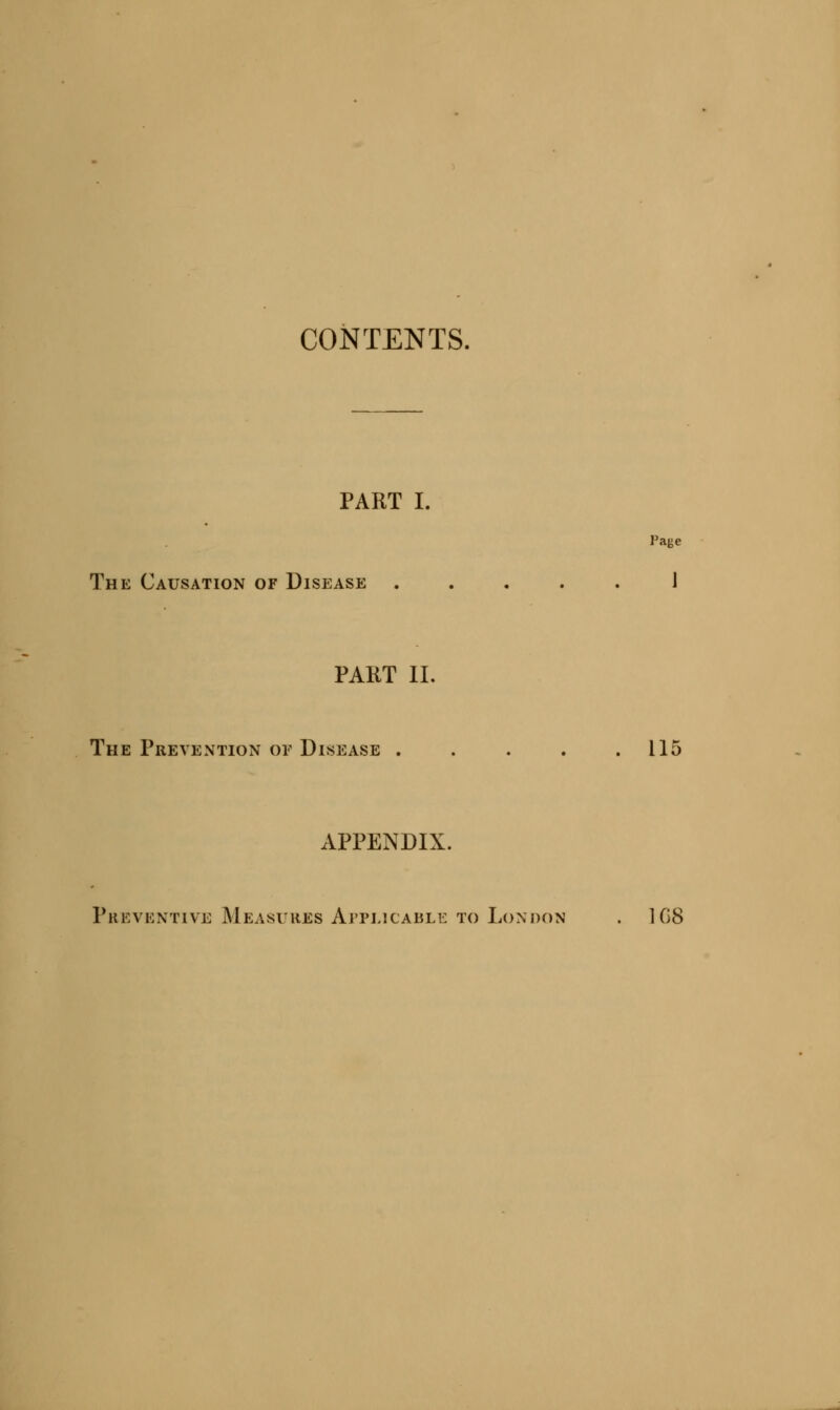 CONTENTS. PART I. The Causation of Disease ..... 1 PAKT II. The Prevention or Disease . . . . .115 APPENDIX. Preventive Measures Applicable to London . 108