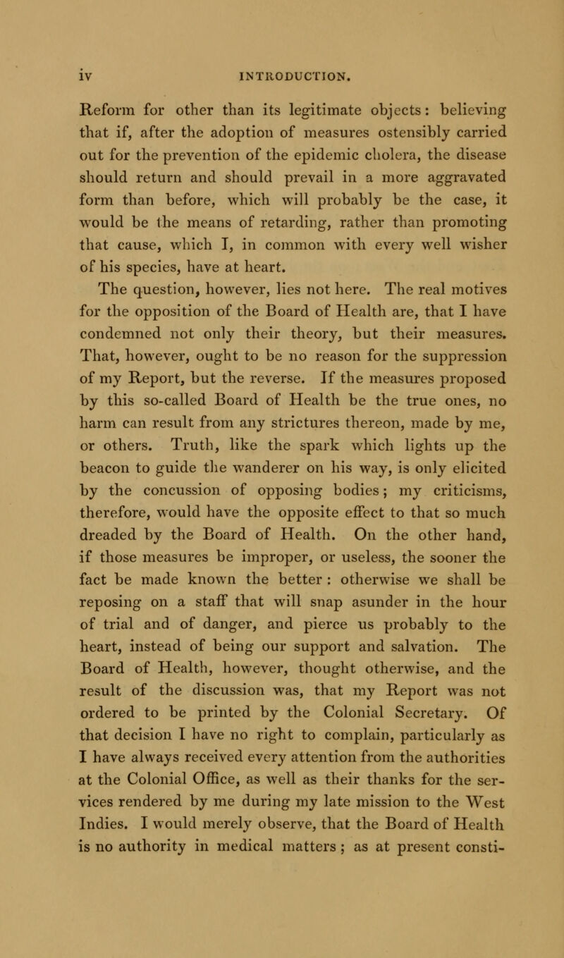 Reform for other than its legitimate objects: believing that if, after the adoption of measures ostensibly carried out for the prevention of the epidemic cholera, the disease should return and should prevail in a more aggravated form than before, which will probably be the case, it would be the means of retarding, rather than promoting that cause, which I, in common with every well wisher of his species, have at heart. The question, however, lies not here. The real motives for the opposition of the Board of Health are, that I have condemned not only their theory, but their measures. That, however, ought to be no reason for the suppression of my Report, but the reverse. If the measures proposed by this so-called Board of Health be the true ones, no harm can result from any strictures thereon, made by me, or others. Truth, like the spark which lights up the beacon to guide the wanderer on his way, is only elicited by the concussion of opposing bodies; my criticisms, therefore, would have the opposite effect to that so much dreaded by the Board of Health. On the other hand, if those measures be improper, or useless, the sooner the fact be made known the better : otherwise we shall be reposing on a staff that will snap asunder in the hour of trial and of danger, and pierce us probably to the heart, instead of being our support and salvation. The Board of Health, however, thought otherwise, and the result of the discussion was, that my Report was not ordered to be printed by the Colonial Secretary. Of that decision I have no right to complain, particularly as I have always received every attention from the authorities at the Colonial Office, as well as their thanks for the ser- vices rendered by me during my late mission to the West Indies. I would merely observe, that the Board of Health is no authority in medical matters ; as at present consti-