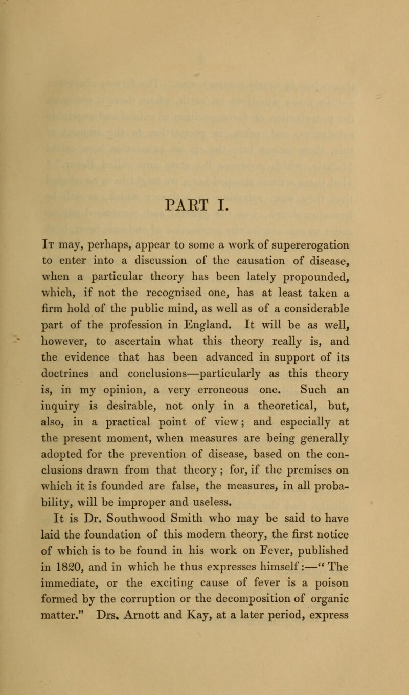 It may, perhaps, appear to some a work of supererogation to enter into a discussion of the causation of disease, when a particular theory has been lately propounded, which, if not the recognised one, has at least taken a firm hold of the public mind, as well as of a considerable part of the profession in England. It will be as well, however, to ascertain what this theory really is, and the evidence that has been advanced in support of its doctrines and conclusions—particularly as this theory is, in my opinion, a very erroneous one. Such an inquiry is desirable, not only in a theoretical, but, also, in a practical point of view; and especially at the present moment, when measures are being generally adopted for the prevention of disease, based on the con- clusions drawn from that theory; for, if the premises on which it is founded are false, the measures, in all proba- bility, will be improper and useless. It is Dr. Southwood Smith who may be said to have laid the foundation of this modern theory, the first notice of which is to be found in his work on Fever, published in 1820, and in which he thus expresses himself:— The immediate, or the exciting cause of fever is a poison formed by the corruption or the decomposition of organic matter. Drs, Arnott and Kay, at a later period, express