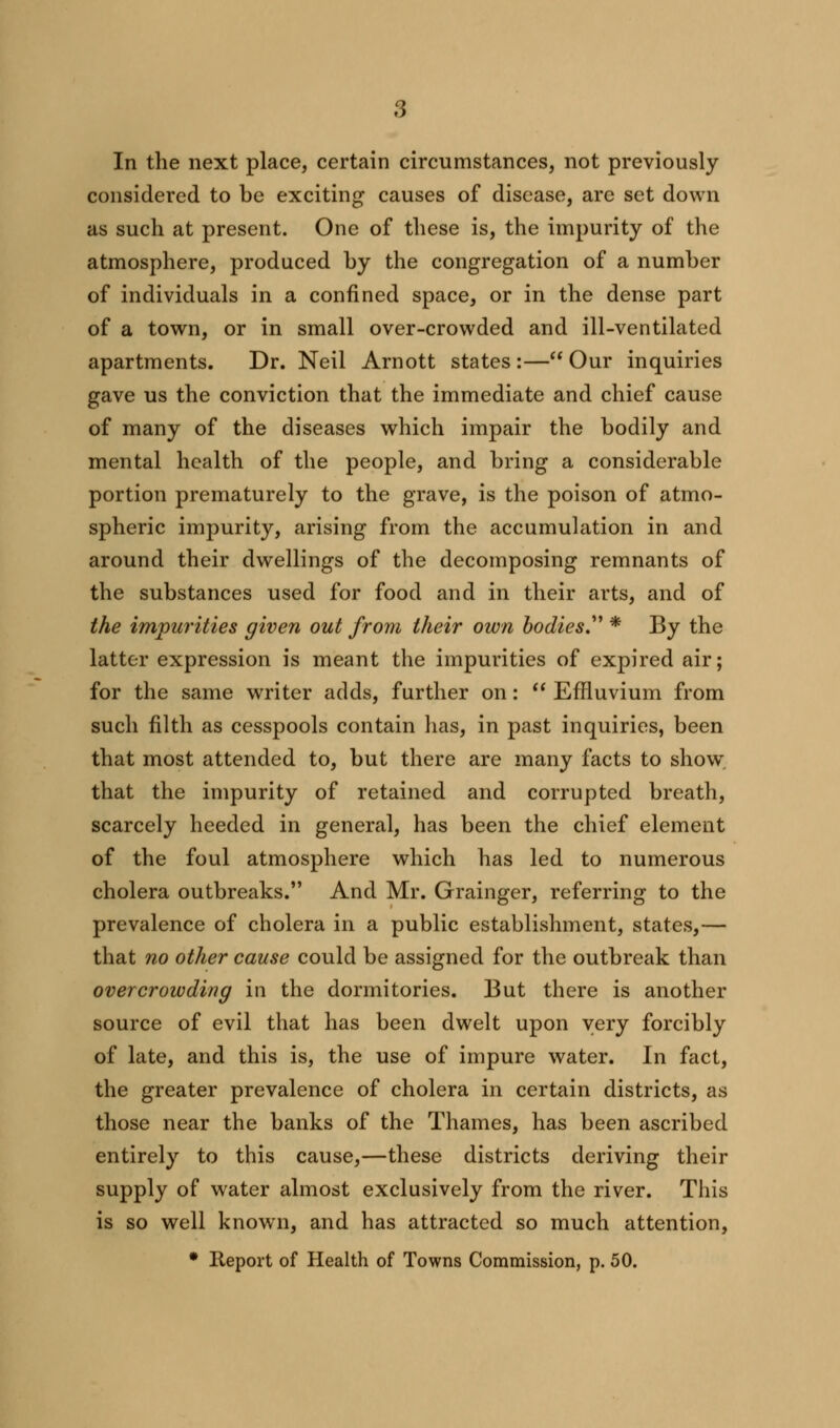 In the next place, certain circumstances, not previously considered to be exciting causes of disease, are set down as such at present. One of these is, the impurity of the atmosphere, produced by the congregation of a number of individuals in a confined space, or in the dense part of a town, or in small over-crowded and ill-ventilated apartments. Dr. Neil Arnott states :— Our inquiries gave us the conviction that the immediate and chief cause of many of the diseases which impair the bodily and mental health of the people, and bring a considerable portion prematurely to the grave, is the poison of atmo- spheric impurity, arising from the accumulation in and around their dwellings of the decomposing remnants of the substances used for food and in their arts, and of the impurities given out from their own bodies. * By the latter expression is meant the impurities of expired air; for the same writer adds, further on:  Effluvium from such filth as cesspools contain has, in past inquiries, been that most attended to, but there are many facts to show that the impurity of retained and corrupted breath, scarcely heeded in general, has been the chief element of the foul atmosphere which has led to numerous cholera outbreaks. And Mr. Grainger, referring to the prevalence of cholera in a public establishment, states,— that no other cause could be assigned for the outbreak than overcrowding in the dormitories. But there is another source of evil that has been dwelt upon very forcibly of late, and this is, the use of impure water. In fact, the greater prevalence of cholera in certain districts, as those near the banks of the Thames, has been ascribed entirely to this cause,—these districts deriving their supply of water almost exclusively from the river. This is so well known, and has attracted so much attention, * Report of Health of Towns Commission, p. 50.