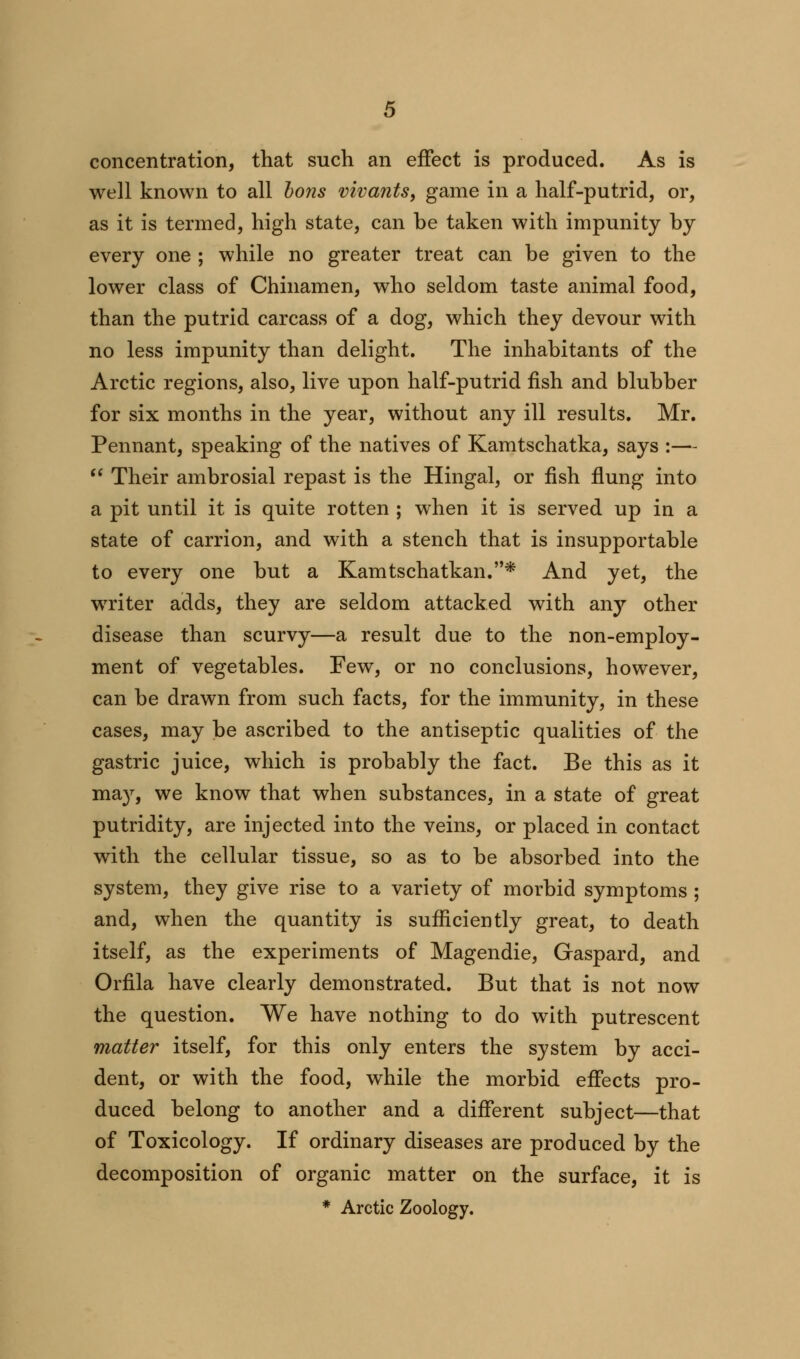 concentration, that such an effect is produced. As is well known to all bons vivants, game in a half-putrid, or, as it is termed, high state, can be taken with impunity by every one ; while no greater treat can be given to the lower class of Chinamen, who seldom taste animal food, than the putrid carcass of a dog, which they devour with no less impunity than delight. The inhabitants of the Arctic regions, also, live upon half-putrid fish and blubber for six months in the year, without any ill results. Mr. Pennant, speaking of the natives of Kamtschatka, says :—  Their ambrosial repast is the Hingal, or fish flung into a pit until it is quite rotten ; when it is served up in a state of carrion, and with a stench that is insupportable to every one but a Kamtschatkan.* And yet, the writer adds, they are seldom attacked with any other disease than scurvy—a result due to the non-employ- ment of vegetables. Few, or no conclusions, however, can be drawn from such facts, for the immunity, in these cases, may be ascribed to the antiseptic qualities of the gastric juice, which is probably the fact. Be this as it may, we know that when substances, in a state of great putridity, are injected into the veins, or placed in contact with the cellular tissue, so as to be absorbed into the system, they give rise to a variety of morbid symptoms ; and, when the quantity is sufficiently great, to death itself, as the experiments of Magendie, Gaspard, and Orfila have clearly demonstrated. But that is not now the question. We have nothing to do with putrescent matter itself, for this only enters the system by acci- dent, or with the food, while the morbid effects pro- duced belong to another and a different subject—that of Toxicology. If ordinary diseases are produced by the decomposition of organic matter on the surface, it is * Arctic Zoology.