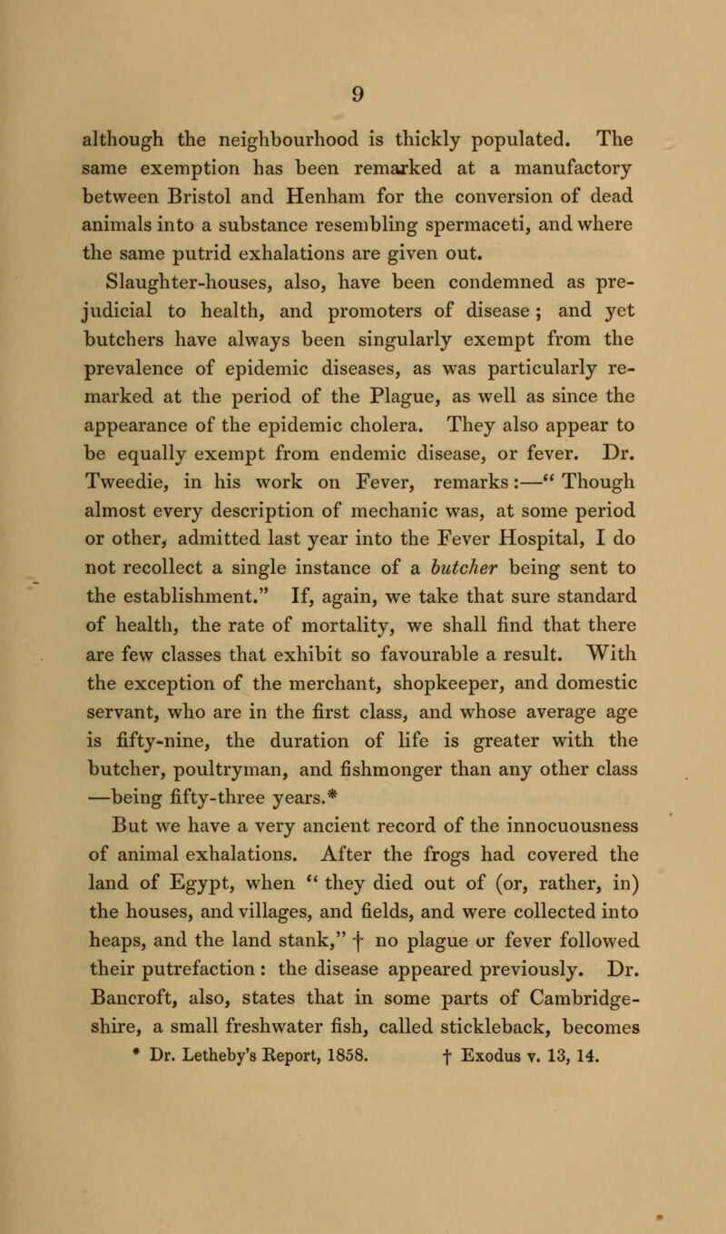 although the neighbourhood is thickly populated. The same exemption has been remarked at a manufactory between Bristol and Henham for the conversion of dead animals into a substance resembling spermaceti, and where the same putrid exhalations are given out. Slaughter-houses, also, have been condemned as pre- judicial to health, and promoters of disease; and yet butchers have always been singularly exempt from the prevalence of epidemic diseases, as was particularly re- marked at the period of the Plague, as well as since the appearance of the epidemic cholera. They also appear to be equally exempt from endemic disease, or fever. Dr. Tweedie, in his work on Fever, remarks:— Though almost every description of mechanic was, at some period or other, admitted last year into the Fever Hospital, I do not recollect a single instance of a butcher being sent to the establishment. If, again, we take that sure standard of health, the rate of mortality, we shall find that there are few classes that exhibit so favourable a result. With the exception of the merchant, shopkeeper, and domestic servant, who are in the first class, and whose average age is fifty-nine, the duration of life is greater with the butcher, poultryman, and fishmonger than any other class —being fifty-three years.* But we have a very ancient record of the innocuousness of animal exhalations. After the frogs had covered the land of Egypt, when  they died out of (or, rather, in) the houses, and villages, and fields, and were collected into heaps, and the land stank, f no plague or fever followed their putrefaction : the disease appeared previously. Dr. Bancroft, also, states that in some parts of Cambridge- shire, a small freshwater fish, called stickleback, becomes