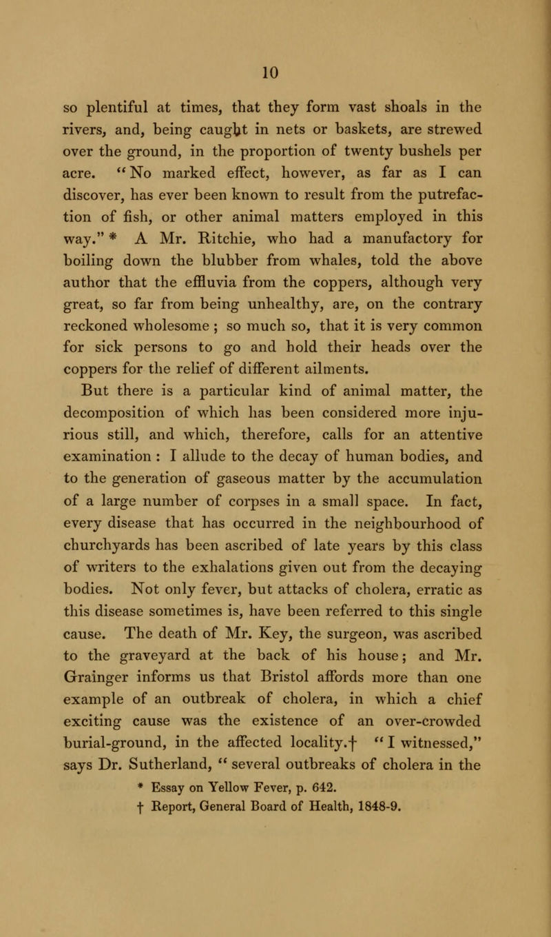 so plentiful at times, that they form vast shoals in the rivers, and, being caught in nets or baskets, are strewed over the ground, in the proportion of twenty bushels per acre.  No marked effect, however, as far as I can discover, has ever been known to result from the putrefac- tion of fish, or other animal matters employed in this way. * A Mr. Ritchie, who had a manufactory for boiling down the blubber from whales, told the above author that the effluvia from the coppers, although very great, so far from being unhealthy, are, on the contrary reckoned wholesome ; so much so, that it is very common for sick persons to go and hold their heads over the coppers for the relief of different ailments. But there is a particular kind of animal matter, the decomposition of which has been considered more inju- rious still, and which, therefore, calls for an attentive examination : I allude to the decay of human bodies, and to the generation of gaseous matter by the accumulation of a large number of corpses in a small space. In fact, every disease that has occurred in the neighbourhood of churchyards has been ascribed of late years by this class of writers to the exhalations given out from the decaying bodies. Not only fever, but attacks of cholera, erratic as this disease sometimes is, have been referred to this single cause. The death of Mr. Key, the surgeon, was ascribed to the graveyard at the back of his house; and Mr. Grainger informs us that Bristol affords more than one example of an outbreak of cholera, in which a chief exciting cause was the existence of an over-crowded burial-ground, in the affected locality.f  I witnessed, says Dr. Sutherland,  several outbreaks of cholera in the * Essay on Yellow Fever, p. 642. f Report, General Board of Health, 1848-9.