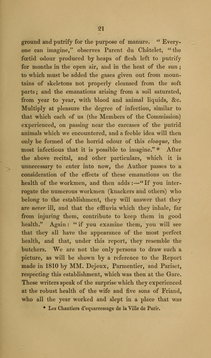 ground and putrify for the purpose of manure.  Every- one can imagine, observes Parent du Chatelet,  the fcetid odour produced by heaps of flesh left to putrify for months in the open air, and in the heat of the sun ; to which must be added the gases given out from moun- tains of skeletons not properly cleansed from the soft parts; and the emanations arising from a soil saturated, from year to year, with blood and animal liquids, &c. Multiply at pleasure the degree of infection, similar to that which each of us (the Members of the Commission) experienced, on passing near the carcases of the putrid animals which we encountered, and a feeble idea will then only be formed of the horrid odour of this cloaque, the most infectious that it is possible to imagine. * After the above recital, and other particulars, which it is unnecessary to enter into now, the Author passes to a consideration of the effects of these emanations on the health of the workmen, and then adds :—If you inter- rogate the numerous workmen (knackers and others) who belong to the establishment, they will answer that they are never ill, and that the effluvia which they inhale, far from injuring them, contribute to keep them in good health. Again :  if you examine them, you will see that they all have the appearance of the most perfect health, and that, under this report, they resemble the butchers. We are not the only persons to draw such a picture, as will be shown by a reference to the Report made in 1810 by MM. Dejeux, Parmentier, and Pariset, respecting this establishment, which was then at the Gare. These writers speak of the surprise which they experienced at the robust health of the wife and five sons of Friand, who all the year worked and slept in a place that was * Les Chantiers d'equarressage de la Ville de Pari?.
