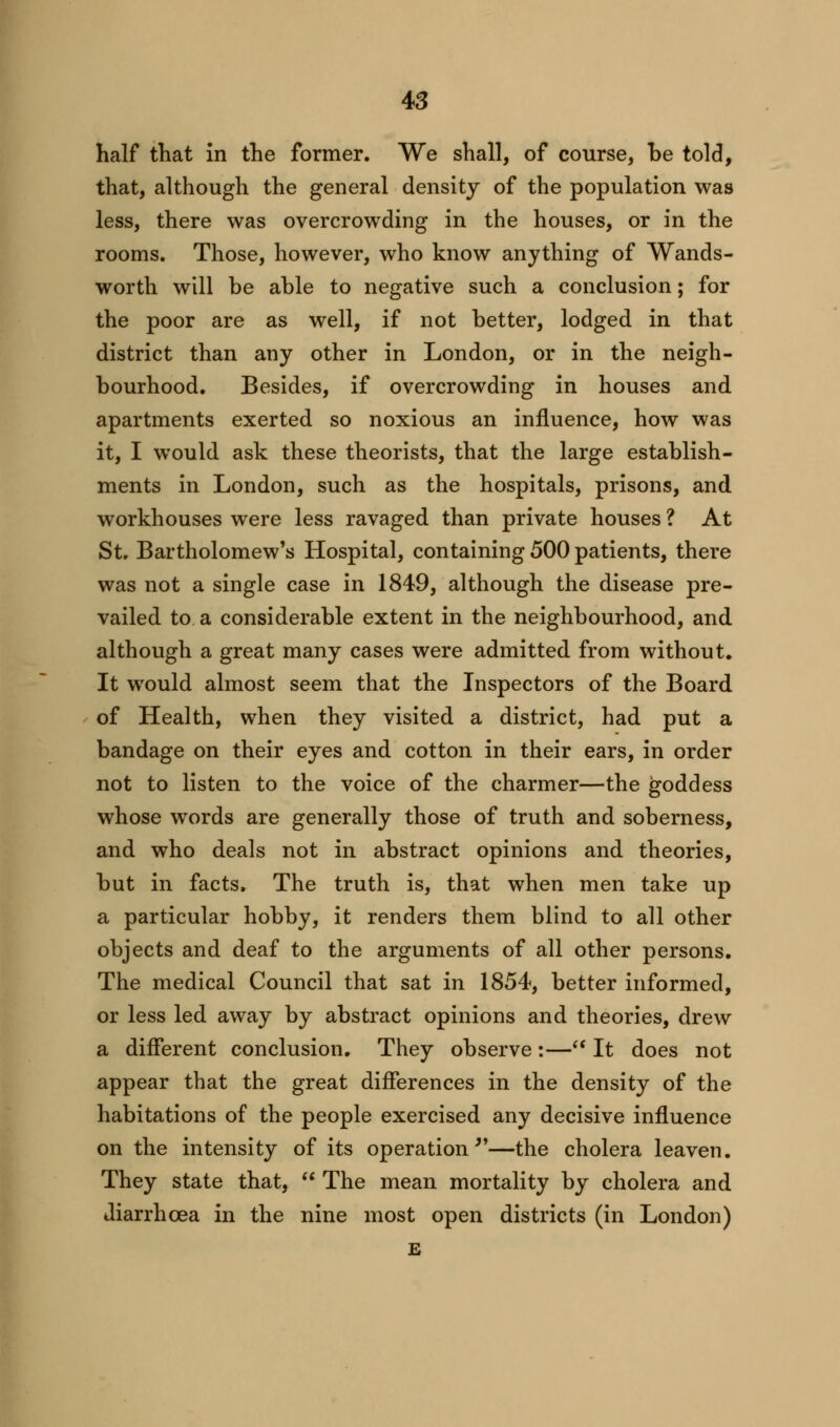 half that in the former. We shall, of course, be told, that, although the general density of the population was less, there was overcrowding in the houses, or in the rooms. Those, however, who know anything of Wands- worth will be able to negative such a conclusion; for the poor are as well, if not better, lodged in that district than any other in London, or in the neigh- bourhood. Besides, if overcrowding in houses and apartments exerted so noxious an influence, how was it, I would ask these theorists, that the large establish- ments in London, such as the hospitals, prisons, and workhouses were less ravaged than private houses ? At St. Bartholomew's Hospital, containing 500 patients, there was not a single case in 1849, although the disease pre- vailed to a considerable extent in the neighbourhood, and although a great many cases were admitted from without. It would almost seem that the Inspectors of the Board of Health, when they visited a district, had put a bandage on their eyes and cotton in their ears, in order not to listen to the voice of the charmer—the goddess whose words are generally those of truth and soberness, and who deals not in abstract opinions and theories, but in facts, The truth is, that when men take up a particular hobby, it renders them blind to all other objects and deaf to the arguments of all other persons. The medical Council that sat in 1854, better informed, or less led away by abstract opinions and theories, drew a different conclusion. They observe:— It does not appear that the great differences in the density of the habitations of the people exercised any decisive influence on the intensity of its operation —the cholera leaven. They state that,  The mean mortality by cholera and diarrhoea in the nine most open districts (in London) E