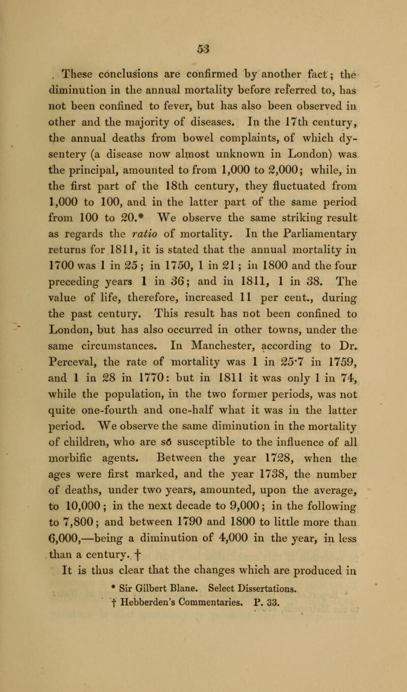 . These conclusions are confirmed by another fact; the diminution in the annual mortality before referred to, has not been confined to fever, but has also been observed in other and the majority of diseases. In the 17th century, the annual deaths from bowel complaints, of which dy- sentery (a disease now almost unknown in London) was the principal, amounted to from 1,000 to 2,000; while, in the first part of the 18th century, they fluctuated from 1,000 to 100, and in the latter part of the same period from 100 to 20.* We observe the same striking result as regards the ratio of mortality. In the Parliamentary returns for 1811, it is stated that the annual mortality in 1700 was 1 in 25 ; in 1750, 1 in 21 ; in 1800 and the four preceding years 1 in 36; and in 1811, 1 in 38. The value of life, therefore, increased 11 per cent., during the past century. This result has not been confined to London, but has also occurred in other towns, under the same circumstances. In Manchester, according to Dr. Perceval, the rate of mortality was 1 in 25'7 in 1759, and 1 in 28 in 1770: but in 1811 it was only 1 in 74, while the population, in the two former periods, was not quite one-fourth and one-half what it was in the latter period. We observe the same diminution in the mortality of children, who are so susceptible to the influence of all morbific agents. Between the year 1728, when the ages were first marked, and the year 1738, the number of deaths, under two years, amounted, upon the average, to 10,000 ; in the next decade to 9,000; in the following to 7,800; and between 1790 and 1800 to little more than 6,000,—being a diminution of 4,000 in the year, in less than a century, f It is thus clear that the changes which are produced in * Sir Gilbert Blane. Select Dissertations, f Hebberden's Commentaries. P. 33.