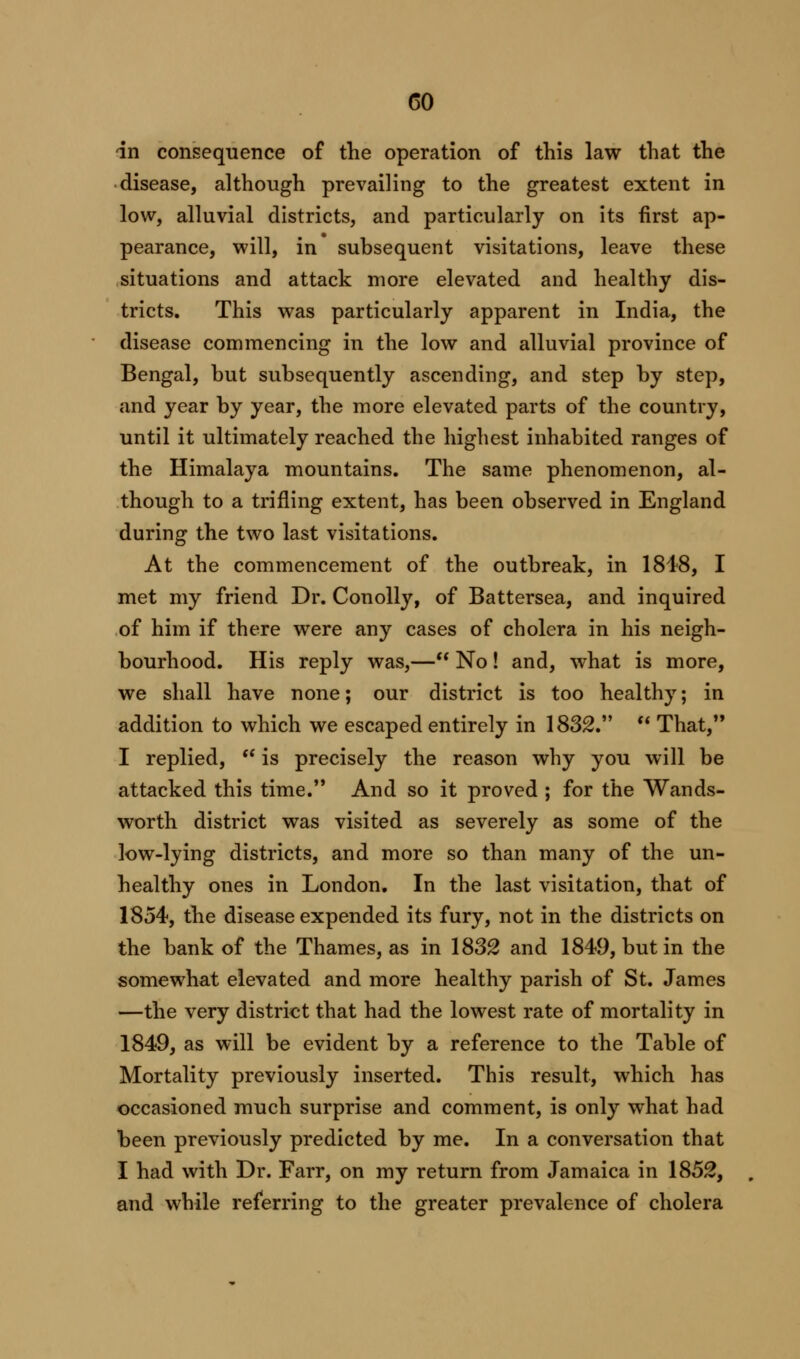 CO in consequence of the operation of this law that the disease, although prevailing to the greatest extent in low, alluvial districts, and particularly on its first ap- pearance, will, in subsequent visitations, leave these situations and attack more elevated and healthy dis- tricts. This was particularly apparent in India, the disease commencing in the low and alluvial province of Bengal, but subsequently ascending, and step by step, and year by year, the more elevated parts of the country, until it ultimately reached the highest inhabited ranges of the Himalaya mountains. The same phenomenon, al- though to a trifling extent, has been observed in England during the two last visitations. At the commencement of the outbreak, in 1848, I met my friend Dr. Conolly, of Battersea, and inquired of him if there were any cases of cholera in his neigh- bourhood. His reply was,— No! and, what is more, we shall have none; our district is too healthy; in addition to which we escaped entirely in 1832.  That, I replied,  is precisely the reason why you will be attacked this time. And so it proved ; for the Wands- worth district was visited as severely as some of the low-lying districts, and more so than many of the un- healthy ones in London. In the last visitation, that of 1854, the disease expended its fury, not in the districts on the bank of the Thames, as in 1832 and 1849, but in the somewhat elevated and more healthy parish of St. James —the very district that had the lowest rate of mortality in 1849, as will be evident by a reference to the Table of Mortality previously inserted. This result, which has occasioned much surprise and comment, is only what had been previously predicted by me. In a conversation that I had with Dr. Farr, on my return from Jamaica in 1852, and while referring to the greater prevalence of cholera