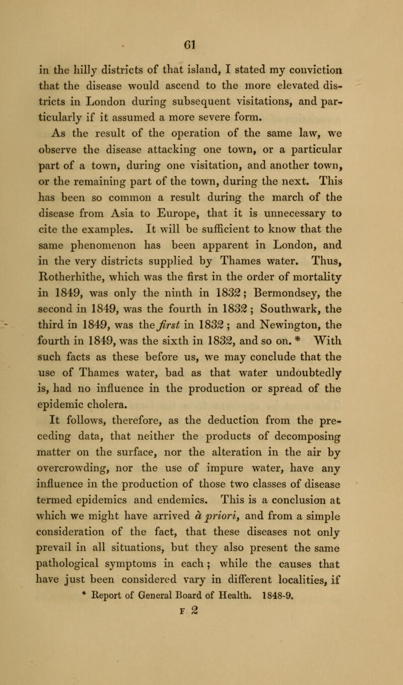 in the hilly districts of that island, I stated my conviction that the disease would ascend to the more elevated dis- tricts in London during subsequent visitations, and par- ticularly if it assumed a more severe form. As the result of the operation of the same law, we observe the disease attacking one town, or a particular part of a town, during one visitation, and another town, or the remaining part of the town, during the next. This has been so common a result during the march of the disease from Asia to Europe, that it is unnecessary to cite the examples. It will be sufficient to know that the same phenomenon has been apparent in London, and in the very districts supplied by Thames water. Thus, Rotherhithe, which was the first in the order of mortality in 1849, was only the ninth in 1832; Bermondsey, the second in 1849, was the fourth in 1832 ; Southwark, the third in 1849, was the first in 1832 ; and Newington, the fourth in 1849, was the sixth in 1832, and so on. * With such facts as these before us, we may conclude that the use of Thames water, bad as that water undoubtedly is, had no influence in the production or spread of the epidemic cholera. It follows, therefore, as the deduction from the pre- ceding data, that neither the products of decomposing matter on the surface, nor the alteration in the air by overcrowding, nor the use of impure water, have any influence in the production of those two classes of disease termed epidemics and endemics. This is a conclusion at which we might have arrived a priori, and from a simple consideration of the fact, that these diseases not only prevail in all situations, but they also present the same pathological symptoms in each; while the causes that have just been considered vary in different localities, if * Report of General Board of Health. 1848-9. F 2