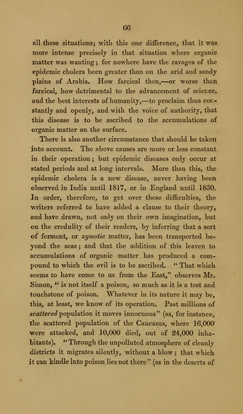 all these situations; with this one difference, that it was more intense precisely in that situation where organic matter was wanting; for nowhere have the ravages of the epidemic cholera been greater than on the arid and sandy plains of Arabia. How farcical then,—or worse than farcical, how detrimental to the advancement of science, and the best interests of humanity,—to proclaim thus con- stantly and openly, and with the voice of authority, that this disease is to be ascribed to the accumulations of organic matter on the surface. There is also another circumstance that should be taken into account. The above causes are more or less constant in their operation ; but epidemic diseases only occur at stated periods and at long intervals. More than this, the epidemic cholera is a new disease, never having been observed in India until 1817, or in England until 1830. In order, therefore, to get over these difficulties, the writers referred to have added a clause to their theory, and have drawn, not only on their own imagination, but on the credulity of their readers, by inferring that a sort of ferment, or zymotic matter, has been transported be- yond the seas ; and that the addition of this leaven to accumulations of organic matter has produced a com- pound to which the evil is to be ascribed.  That which seems to have come to us from the East, observes Mr. Simon,  is not itself a poison, so much as it is a test and touchstone of poison. Whatever in its nature it may be, this, at least, we know of its operation. Past millions of scattered population it moves innocuous (as, for instance, the scattered population of the Caucasus, where 16,000 were attacked, and 10,000 died, out of 24,000 inha- bitants). Through the unpolluted atmosphere of cleanly districts it migrates silently, without a blow ; that which it can kindle into poison lies not there (as in the deserts of