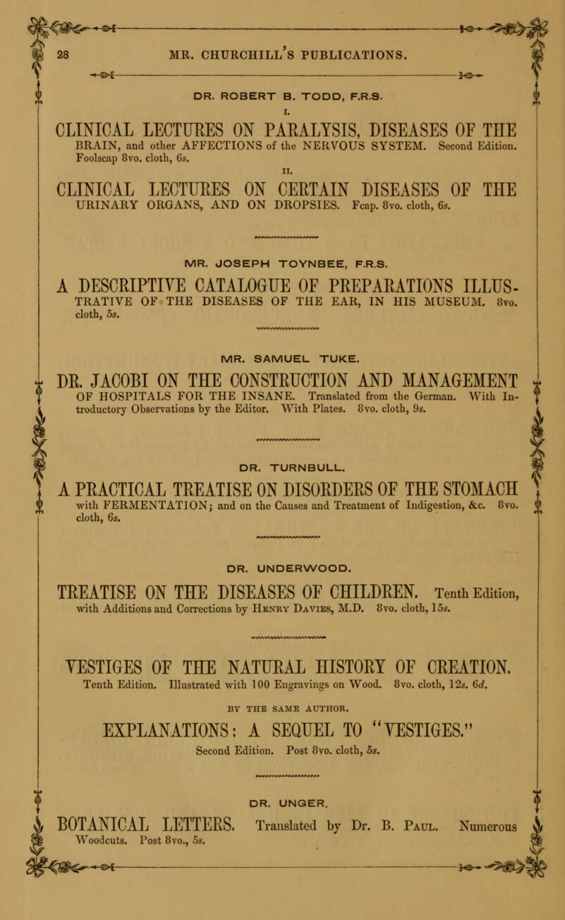 « c>t f©— 28 mr. churchill's publications. * c>t ■ 30 »■ DR. ROBERT B. TODD, F.R.S. I. CLINICAL LECTURES ON PARALYSIS, DISEASES OF THE BRAIN, and other AFFECTIONS of the NERVOUS SYSTEM. Second Edition. Foolscap 8vo. cloth, 6s. 11. CLINICAL LECTURES ON CERTAIN DISEASES OF THE URINARY ORGANS, AND ON DROPSIES. Fcap. 8vo. cloth, 6s. MR. JOSEPH TOYNBEE, F.R.S. A DESCRIPTIVE CATALOGUE OF PREPARATIONS ILLUS- TRATIVE OF THE DISEASES OF THE EAR, IN HIS MUSEUM. 8vo. cloth, 5s. MR. SAMUEL TUKE. * DR. JACOBI ON THE CONSTRUCTION AND MANAGEMENT * OF HOSPITALS FOR THE INSANE. Translated from the German. With In- troductory Observations by the Editor. With Plates. 8vo. cloth, 9s. DR. TURNBULL. A PRACTICAL TREATISE ON DISORDERS OF THE STOMACH with FERMENTATION; and on the Causes and Treatment of Indigestion, &c. 8vo. £ cloth, 6s. DR. UNDERWOOD. TREATISE ON THE DISEASES OF CHILDREN. Tenth Edition, with Additions and Corrections by Henry Davies, M.D. 8vo. cloth, 15s. YESTIGES OF THE NATURAL HISTORY OF CREATION. Tenth Edition. Illustrated with 100 Engravings on Wood. 8vo. cloth, 12s. 6d. BY THE SAME AUTHOR. EXPLANATIONS: A SEQUEL TO VESTIGES. Second Edition. Post 8vo. cloth, 5s. DR. UNGER. BOTANICAL LETTERS. Translated by Dr. B. Paul. Numerous & Woodcuts. Post 8vo., 5s.