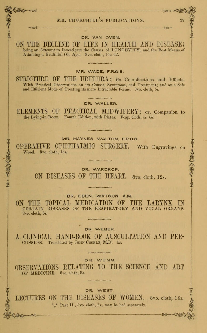 -_©*—, 5^-* DR. VAN OVEN. ON THE DECLINE OE LIFE IN HEALTH AND DISEASE; being an Attempt to Investigate the Causes of LONGEVITY, and the Best Means of Attaining a Healthful Old Age. 8vo. cloth, 10s. 6d. MR. WADE, F.R.C.S. STRICTURE OF THE URETHRA; its Complications and Effects. With Practical Observations on its Causes, Symptoms, and Treatment; and on a Safe and Efficient Mode of Treating its more Intractable Forms. 8vo. cloth, 5s. DR. WALLER. ELEMENTS OF PRACTICAL MIDWIFERY; or, Companion to the Lying-in Room. Fourth Edition, with Plates. Fcap. cloth, 4s. 6d. MR. HAYNES WALTON, F.R.C.S. OPERATIVE OPHTHALMIC SURGERY. With Engravings on X Wood. 8vo. cloth, 18s. i DR. WARDROP. ON DISEASES OF THE HEART. 8vo. cloth, 12*. DR. EBEN. WATSON, A.M. ON THE TOPICAL MEDICATION OF THE LARYNX IN CERTAIN DISEASES OF THE RESPIRATORY AND VOCAL ORGANS. 8vo. cloth, 5s. DR. WEBER. A CLINICAL HAND-BOOK OF AUSCULTATION AND PER- CUSSION. Translated by John Cockle, M.D. 5s. DR. WEGG. OBSERVATIONS RELATING TO THE SCIENCE AND ART OF MEDICINE. 8vo. cloth, 8s. DR. WEST. 5S ON THE DISEASES OF WOMEN. 8vo. doth, \* Part II., 8vo. cloth, 6s., may be had separately. gWLe^^-©4 — — 2<^ -<#£—-®*