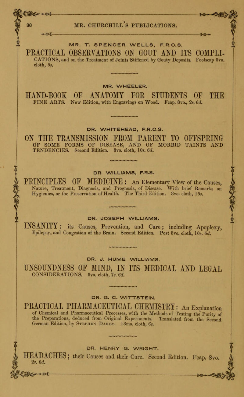 -<■£>£-—— 3<C ■» MR. T. SPENCER WELLS, F.R.C.S. PRACTICAL OBSERVATIONS ON GOUT AND ITS C0MPLI- CATIONS, and on the Treatment of Joints Stiffened by Gouty Deposits. Foolscap 8vo. cloth, 5s. MR. WHEELER. HAND-BOOK OF ANATOMY FOR STUDENTS OF THE FINE ARTS. New Edition, with Engravings on Wood. Fcap. 8vo., 2s. 6d. DR. WHITEHEAD, F.R.C.S. ON THE TRANSMISSION FROM PARENT TO OFFSPRING OF SOME FORMS OF DISEASE, AND OF MORBID TAINTS AND TENDENCIES. Second Edition. 8vo. cloth, 10s. 6d. DR. WILLIAMS, F.R.S. PRINCIPLES OF MEDICINE : An Elementary View of the Causes, Nature, Treatment, Diagnosis, and Prognosis, of Disease. With brief Remarks on Hygienics, or the Preservation of Health. The Third Edition. 8vo. cloth, 15s. DR. JOSEPH WILLIAMS. INSANITY : its Causes, Prevention, and Cure; including Apoplexy, Epilepsy, and Congestion of the Brain. Second Edition. Post 8vo. cloth, 10s. 6d. DR. J. HUME WILLIAMS. UNSOUNDNESS OF MIND, IN ITS MEDICAL AND LEGAL CONSIDERATIONS. 8vo. cloth, 7s. 6d. DR. G. C. WITTSTEIN. PRACTICAL PHARMACEUTICAL CHEMISTRY: An Explanation of Chemical and Pharmaceutical Processes, with the Methods of Testing the Purity of the Preparations, deduced from Original Experiments. Translated from the Second German Edition, by Stephen Darby. 18mo. cloth, 6s. DR. HENRY G. WRIGHT. HEADACHES ; their Causes and their Cure. Second Edition. Fcap. 8vo. 2s. 6d. -«-©* —— 30 »